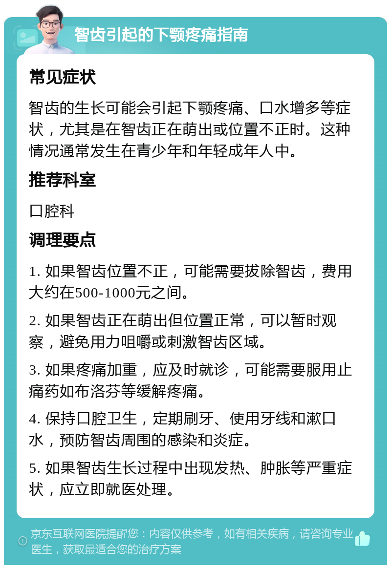 智齿引起的下颚疼痛指南 常见症状 智齿的生长可能会引起下颚疼痛、口水增多等症状，尤其是在智齿正在萌出或位置不正时。这种情况通常发生在青少年和年轻成年人中。 推荐科室 口腔科 调理要点 1. 如果智齿位置不正，可能需要拔除智齿，费用大约在500-1000元之间。 2. 如果智齿正在萌出但位置正常，可以暂时观察，避免用力咀嚼或刺激智齿区域。 3. 如果疼痛加重，应及时就诊，可能需要服用止痛药如布洛芬等缓解疼痛。 4. 保持口腔卫生，定期刷牙、使用牙线和漱口水，预防智齿周围的感染和炎症。 5. 如果智齿生长过程中出现发热、肿胀等严重症状，应立即就医处理。