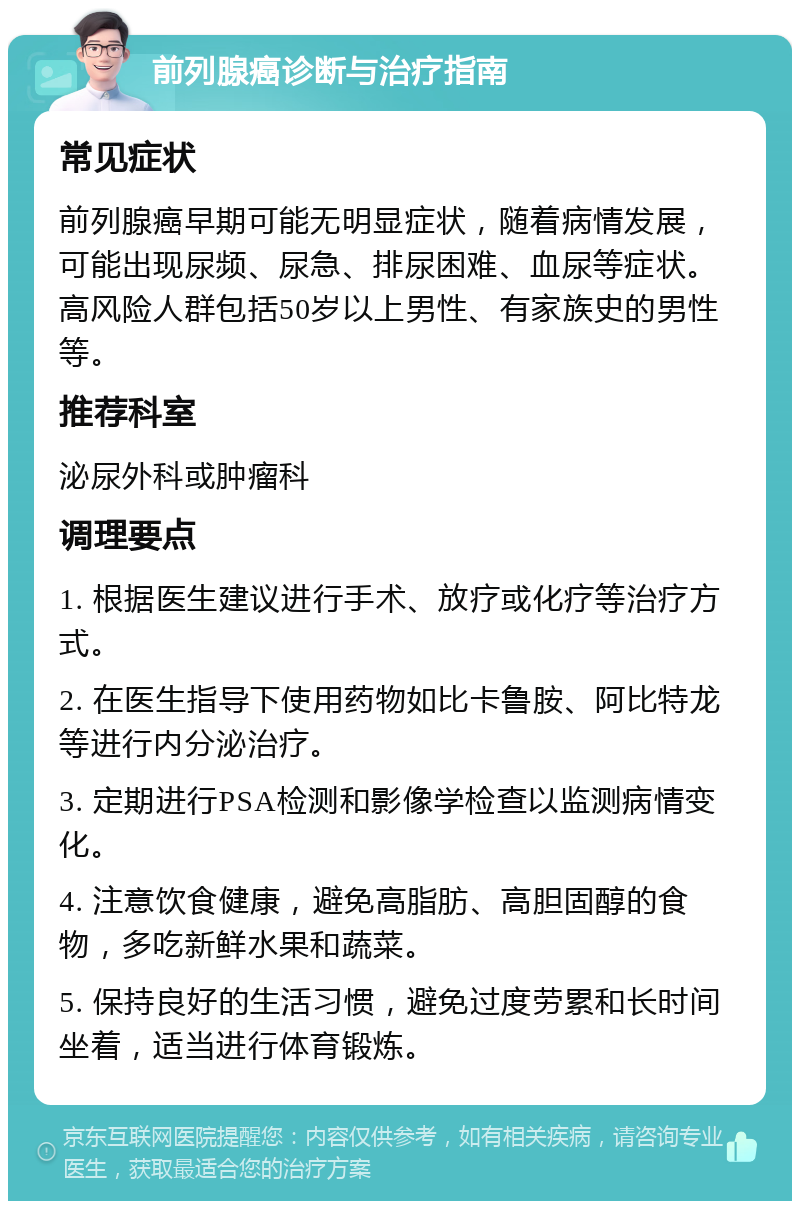 前列腺癌诊断与治疗指南 常见症状 前列腺癌早期可能无明显症状，随着病情发展，可能出现尿频、尿急、排尿困难、血尿等症状。高风险人群包括50岁以上男性、有家族史的男性等。 推荐科室 泌尿外科或肿瘤科 调理要点 1. 根据医生建议进行手术、放疗或化疗等治疗方式。 2. 在医生指导下使用药物如比卡鲁胺、阿比特龙等进行内分泌治疗。 3. 定期进行PSA检测和影像学检查以监测病情变化。 4. 注意饮食健康，避免高脂肪、高胆固醇的食物，多吃新鲜水果和蔬菜。 5. 保持良好的生活习惯，避免过度劳累和长时间坐着，适当进行体育锻炼。