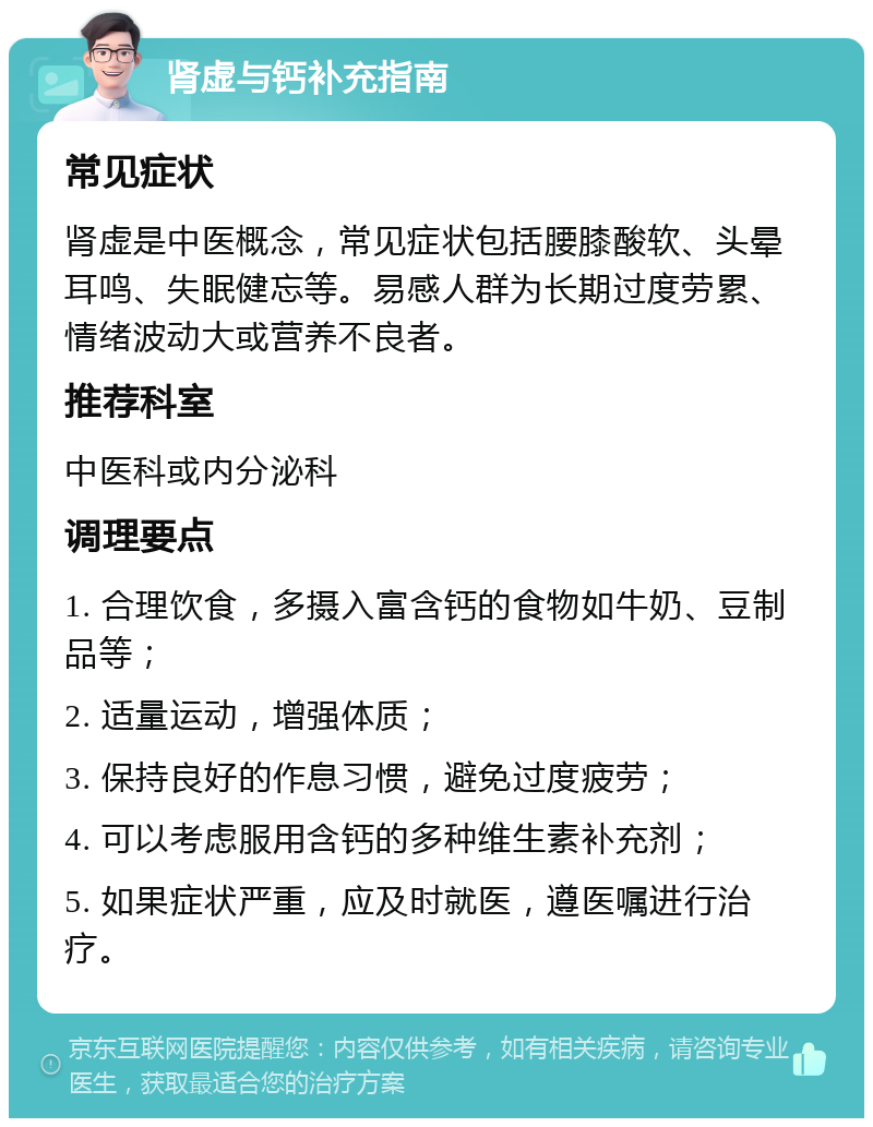 肾虚与钙补充指南 常见症状 肾虚是中医概念，常见症状包括腰膝酸软、头晕耳鸣、失眠健忘等。易感人群为长期过度劳累、情绪波动大或营养不良者。 推荐科室 中医科或内分泌科 调理要点 1. 合理饮食，多摄入富含钙的食物如牛奶、豆制品等； 2. 适量运动，增强体质； 3. 保持良好的作息习惯，避免过度疲劳； 4. 可以考虑服用含钙的多种维生素补充剂； 5. 如果症状严重，应及时就医，遵医嘱进行治疗。