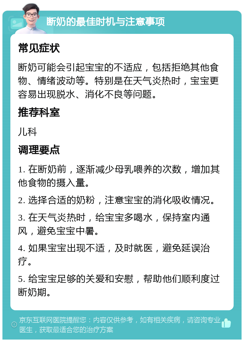 断奶的最佳时机与注意事项 常见症状 断奶可能会引起宝宝的不适应，包括拒绝其他食物、情绪波动等。特别是在天气炎热时，宝宝更容易出现脱水、消化不良等问题。 推荐科室 儿科 调理要点 1. 在断奶前，逐渐减少母乳喂养的次数，增加其他食物的摄入量。 2. 选择合适的奶粉，注意宝宝的消化吸收情况。 3. 在天气炎热时，给宝宝多喝水，保持室内通风，避免宝宝中暑。 4. 如果宝宝出现不适，及时就医，避免延误治疗。 5. 给宝宝足够的关爱和安慰，帮助他们顺利度过断奶期。