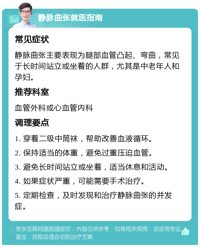 静脉曲张就医指南 常见症状 静脉曲张主要表现为腿部血管凸起、弯曲，常见于长时间站立或坐着的人群，尤其是中老年人和孕妇。 推荐科室 血管外科或心血管内科 调理要点 1. 穿着二级中筒袜，帮助改善血液循环。 2. 保持适当的体重，避免过重压迫血管。 3. 避免长时间站立或坐着，适当休息和活动。 4. 如果症状严重，可能需要手术治疗。 5. 定期检查，及时发现和治疗静脉曲张的并发症。