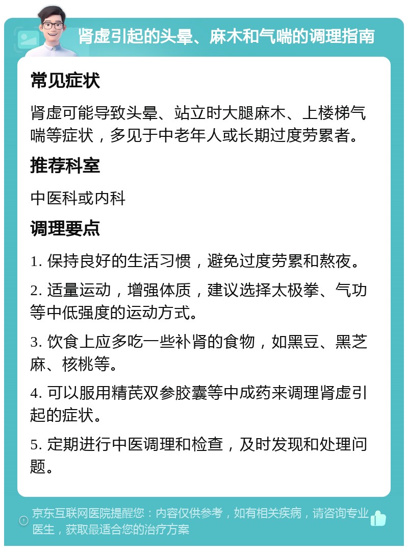 肾虚引起的头晕、麻木和气喘的调理指南 常见症状 肾虚可能导致头晕、站立时大腿麻木、上楼梯气喘等症状，多见于中老年人或长期过度劳累者。 推荐科室 中医科或内科 调理要点 1. 保持良好的生活习惯，避免过度劳累和熬夜。 2. 适量运动，增强体质，建议选择太极拳、气功等中低强度的运动方式。 3. 饮食上应多吃一些补肾的食物，如黑豆、黑芝麻、核桃等。 4. 可以服用精芪双参胶囊等中成药来调理肾虚引起的症状。 5. 定期进行中医调理和检查，及时发现和处理问题。