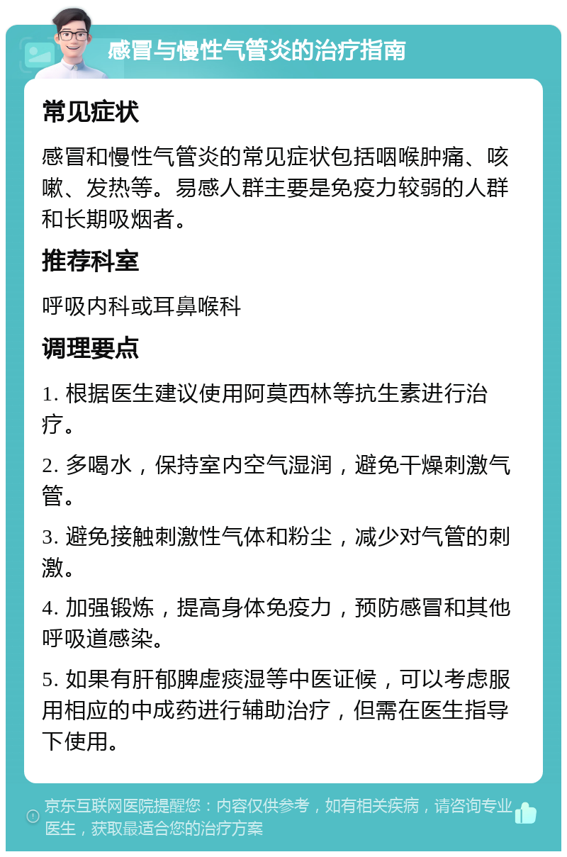 感冒与慢性气管炎的治疗指南 常见症状 感冒和慢性气管炎的常见症状包括咽喉肿痛、咳嗽、发热等。易感人群主要是免疫力较弱的人群和长期吸烟者。 推荐科室 呼吸内科或耳鼻喉科 调理要点 1. 根据医生建议使用阿莫西林等抗生素进行治疗。 2. 多喝水，保持室内空气湿润，避免干燥刺激气管。 3. 避免接触刺激性气体和粉尘，减少对气管的刺激。 4. 加强锻炼，提高身体免疫力，预防感冒和其他呼吸道感染。 5. 如果有肝郁脾虚痰湿等中医证候，可以考虑服用相应的中成药进行辅助治疗，但需在医生指导下使用。