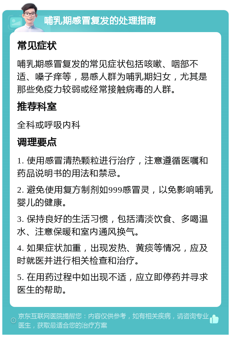 哺乳期感冒复发的处理指南 常见症状 哺乳期感冒复发的常见症状包括咳嗽、咽部不适、嗓子痒等，易感人群为哺乳期妇女，尤其是那些免疫力较弱或经常接触病毒的人群。 推荐科室 全科或呼吸内科 调理要点 1. 使用感冒清热颗粒进行治疗，注意遵循医嘱和药品说明书的用法和禁忌。 2. 避免使用复方制剂如999感冒灵，以免影响哺乳婴儿的健康。 3. 保持良好的生活习惯，包括清淡饮食、多喝温水、注意保暖和室内通风换气。 4. 如果症状加重，出现发热、黄痰等情况，应及时就医并进行相关检查和治疗。 5. 在用药过程中如出现不适，应立即停药并寻求医生的帮助。