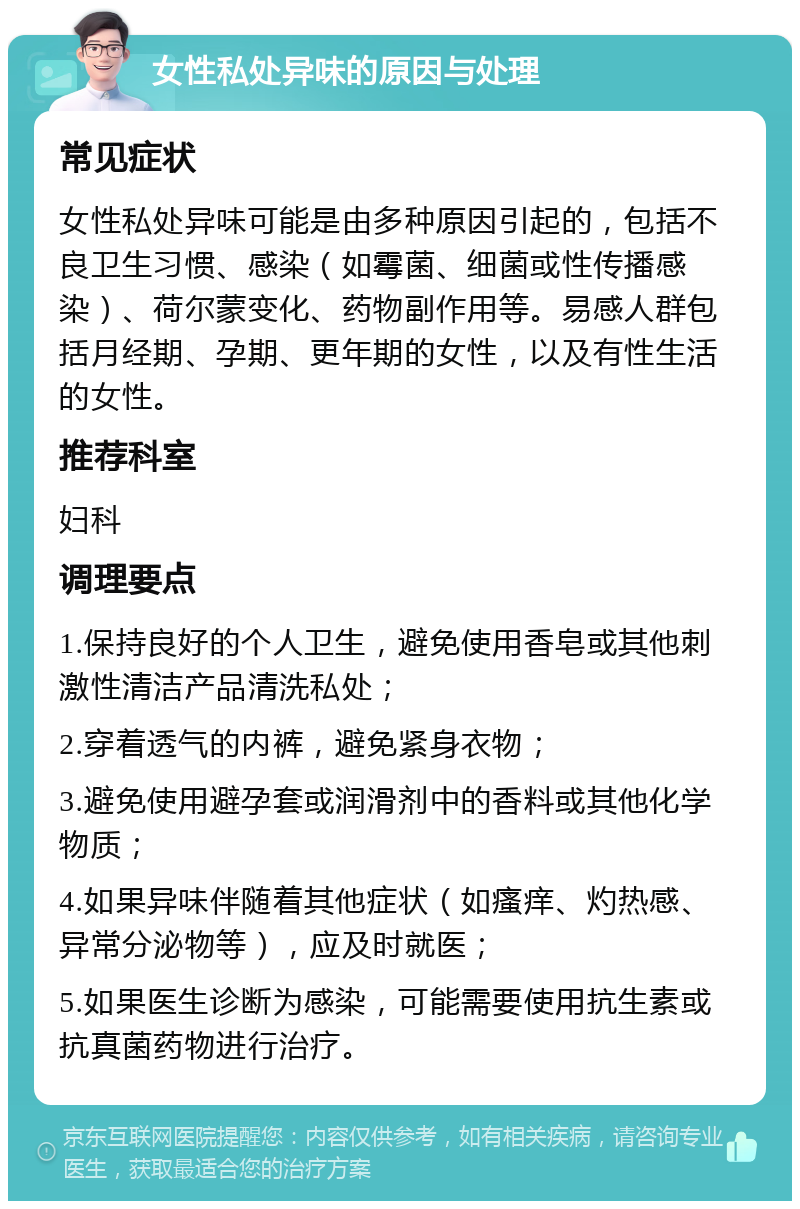 女性私处异味的原因与处理 常见症状 女性私处异味可能是由多种原因引起的，包括不良卫生习惯、感染（如霉菌、细菌或性传播感染）、荷尔蒙变化、药物副作用等。易感人群包括月经期、孕期、更年期的女性，以及有性生活的女性。 推荐科室 妇科 调理要点 1.保持良好的个人卫生，避免使用香皂或其他刺激性清洁产品清洗私处； 2.穿着透气的内裤，避免紧身衣物； 3.避免使用避孕套或润滑剂中的香料或其他化学物质； 4.如果异味伴随着其他症状（如瘙痒、灼热感、异常分泌物等），应及时就医； 5.如果医生诊断为感染，可能需要使用抗生素或抗真菌药物进行治疗。