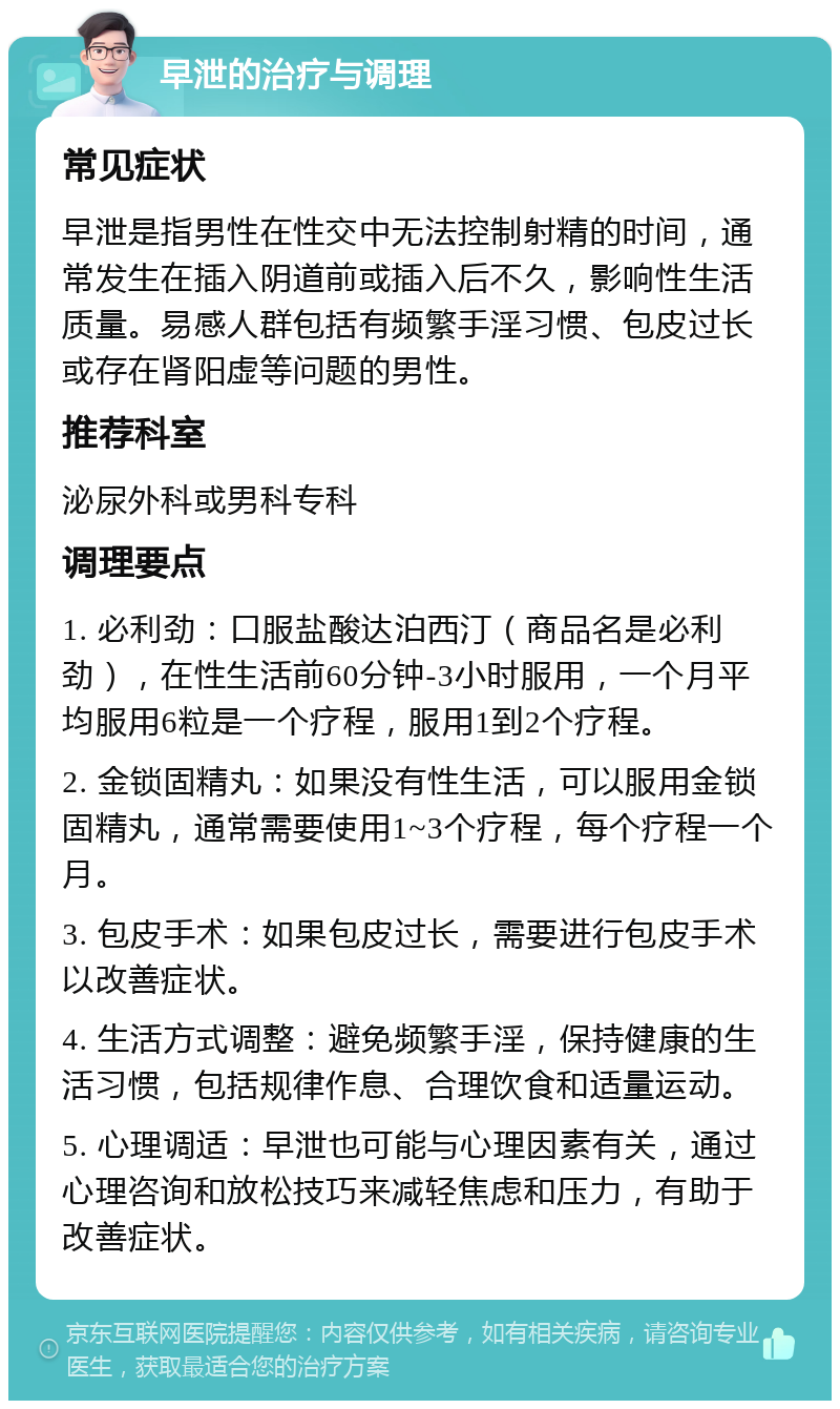 早泄的治疗与调理 常见症状 早泄是指男性在性交中无法控制射精的时间，通常发生在插入阴道前或插入后不久，影响性生活质量。易感人群包括有频繁手淫习惯、包皮过长或存在肾阳虚等问题的男性。 推荐科室 泌尿外科或男科专科 调理要点 1. 必利劲：口服盐酸达泊西汀（商品名是必利劲），在性生活前60分钟-3小时服用，一个月平均服用6粒是一个疗程，服用1到2个疗程。 2. 金锁固精丸：如果没有性生活，可以服用金锁固精丸，通常需要使用1~3个疗程，每个疗程一个月。 3. 包皮手术：如果包皮过长，需要进行包皮手术以改善症状。 4. 生活方式调整：避免频繁手淫，保持健康的生活习惯，包括规律作息、合理饮食和适量运动。 5. 心理调适：早泄也可能与心理因素有关，通过心理咨询和放松技巧来减轻焦虑和压力，有助于改善症状。