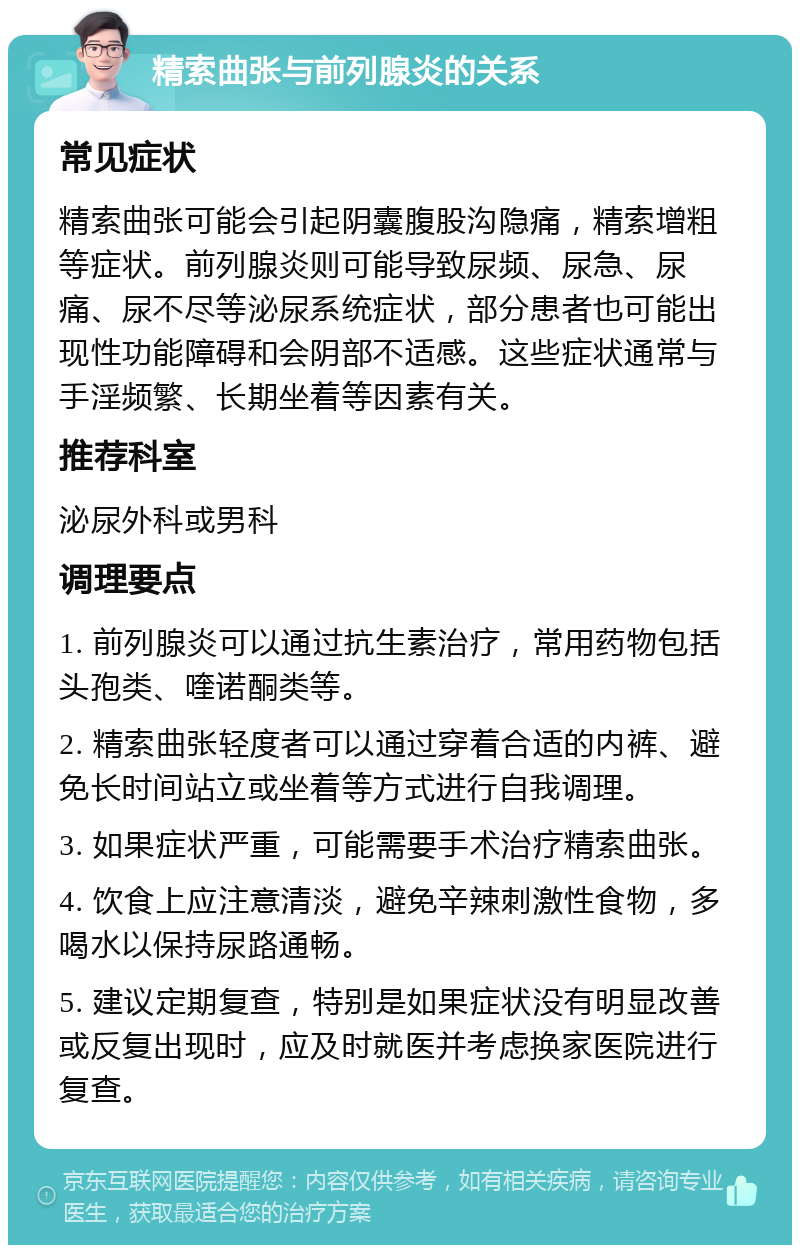 精索曲张与前列腺炎的关系 常见症状 精索曲张可能会引起阴囊腹股沟隐痛，精索增粗等症状。前列腺炎则可能导致尿频、尿急、尿痛、尿不尽等泌尿系统症状，部分患者也可能出现性功能障碍和会阴部不适感。这些症状通常与手淫频繁、长期坐着等因素有关。 推荐科室 泌尿外科或男科 调理要点 1. 前列腺炎可以通过抗生素治疗，常用药物包括头孢类、喹诺酮类等。 2. 精索曲张轻度者可以通过穿着合适的内裤、避免长时间站立或坐着等方式进行自我调理。 3. 如果症状严重，可能需要手术治疗精索曲张。 4. 饮食上应注意清淡，避免辛辣刺激性食物，多喝水以保持尿路通畅。 5. 建议定期复查，特别是如果症状没有明显改善或反复出现时，应及时就医并考虑换家医院进行复查。