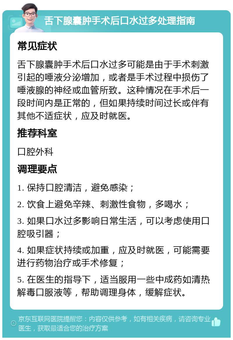 舌下腺囊肿手术后口水过多处理指南 常见症状 舌下腺囊肿手术后口水过多可能是由于手术刺激引起的唾液分泌增加，或者是手术过程中损伤了唾液腺的神经或血管所致。这种情况在手术后一段时间内是正常的，但如果持续时间过长或伴有其他不适症状，应及时就医。 推荐科室 口腔外科 调理要点 1. 保持口腔清洁，避免感染； 2. 饮食上避免辛辣、刺激性食物，多喝水； 3. 如果口水过多影响日常生活，可以考虑使用口腔吸引器； 4. 如果症状持续或加重，应及时就医，可能需要进行药物治疗或手术修复； 5. 在医生的指导下，适当服用一些中成药如清热解毒口服液等，帮助调理身体，缓解症状。