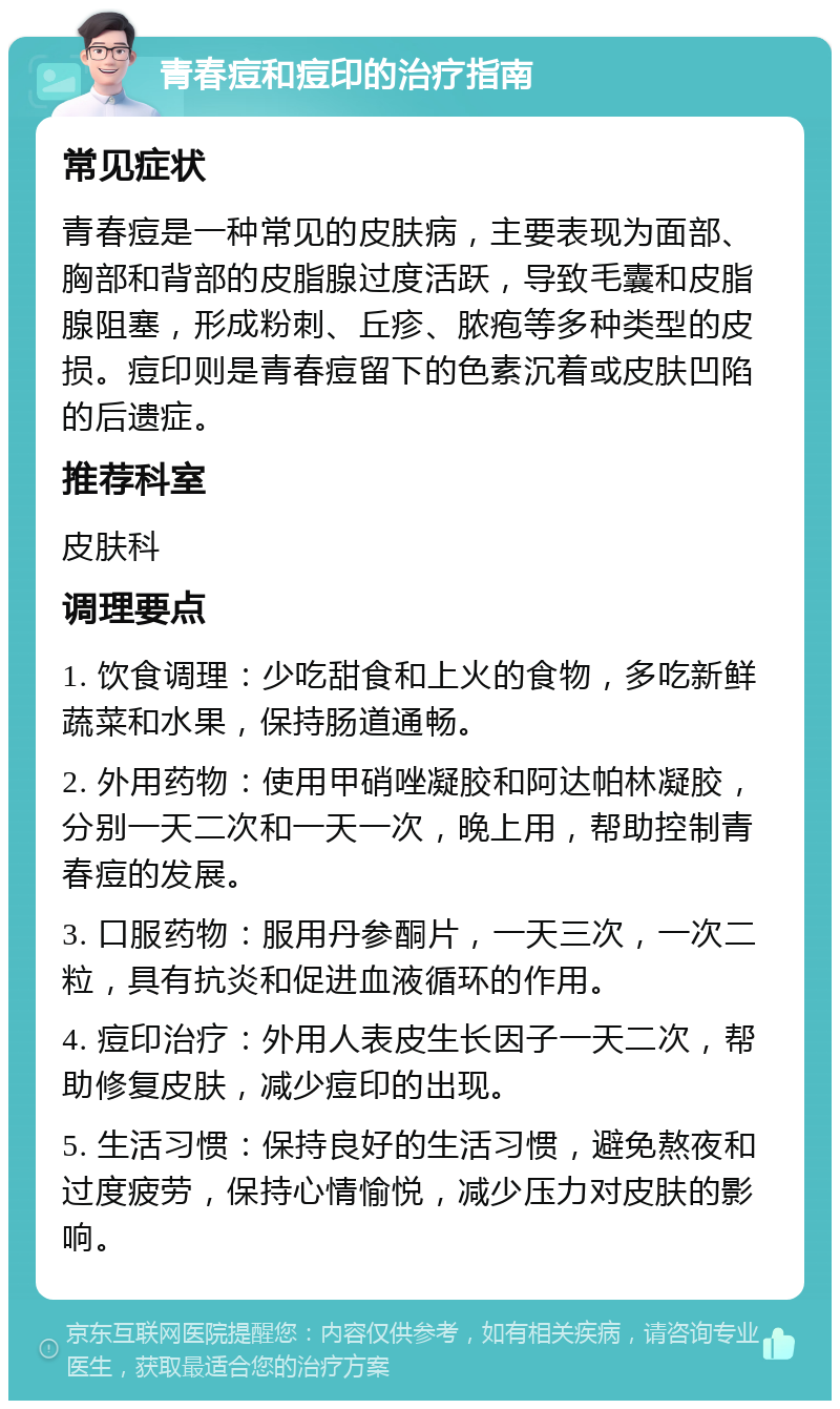 青春痘和痘印的治疗指南 常见症状 青春痘是一种常见的皮肤病，主要表现为面部、胸部和背部的皮脂腺过度活跃，导致毛囊和皮脂腺阻塞，形成粉刺、丘疹、脓疱等多种类型的皮损。痘印则是青春痘留下的色素沉着或皮肤凹陷的后遗症。 推荐科室 皮肤科 调理要点 1. 饮食调理：少吃甜食和上火的食物，多吃新鲜蔬菜和水果，保持肠道通畅。 2. 外用药物：使用甲硝唑凝胶和阿达帕林凝胶，分别一天二次和一天一次，晚上用，帮助控制青春痘的发展。 3. 口服药物：服用丹参酮片，一天三次，一次二粒，具有抗炎和促进血液循环的作用。 4. 痘印治疗：外用人表皮生长因子一天二次，帮助修复皮肤，减少痘印的出现。 5. 生活习惯：保持良好的生活习惯，避免熬夜和过度疲劳，保持心情愉悦，减少压力对皮肤的影响。