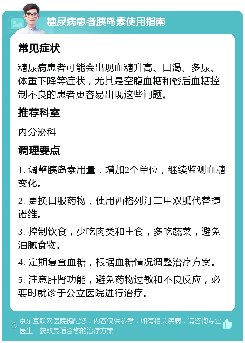 糖尿病患者胰岛素使用指南 常见症状 糖尿病患者可能会出现血糖升高、口渴、多尿、体重下降等症状，尤其是空腹血糖和餐后血糖控制不良的患者更容易出现这些问题。 推荐科室 内分泌科 调理要点 1. 调整胰岛素用量，增加2个单位，继续监测血糖变化。 2. 更换口服药物，使用西格列汀二甲双胍代替捷诺维。 3. 控制饮食，少吃肉类和主食，多吃蔬菜，避免油腻食物。 4. 定期复查血糖，根据血糖情况调整治疗方案。 5. 注意肝肾功能，避免药物过敏和不良反应，必要时就诊于公立医院进行治疗。