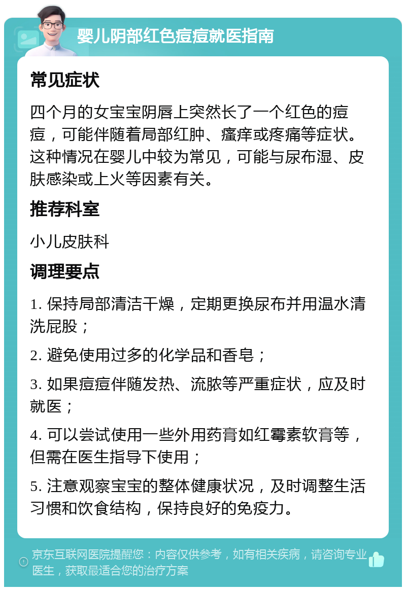 婴儿阴部红色痘痘就医指南 常见症状 四个月的女宝宝阴唇上突然长了一个红色的痘痘，可能伴随着局部红肿、瘙痒或疼痛等症状。这种情况在婴儿中较为常见，可能与尿布湿、皮肤感染或上火等因素有关。 推荐科室 小儿皮肤科 调理要点 1. 保持局部清洁干燥，定期更换尿布并用温水清洗屁股； 2. 避免使用过多的化学品和香皂； 3. 如果痘痘伴随发热、流脓等严重症状，应及时就医； 4. 可以尝试使用一些外用药膏如红霉素软膏等，但需在医生指导下使用； 5. 注意观察宝宝的整体健康状况，及时调整生活习惯和饮食结构，保持良好的免疫力。