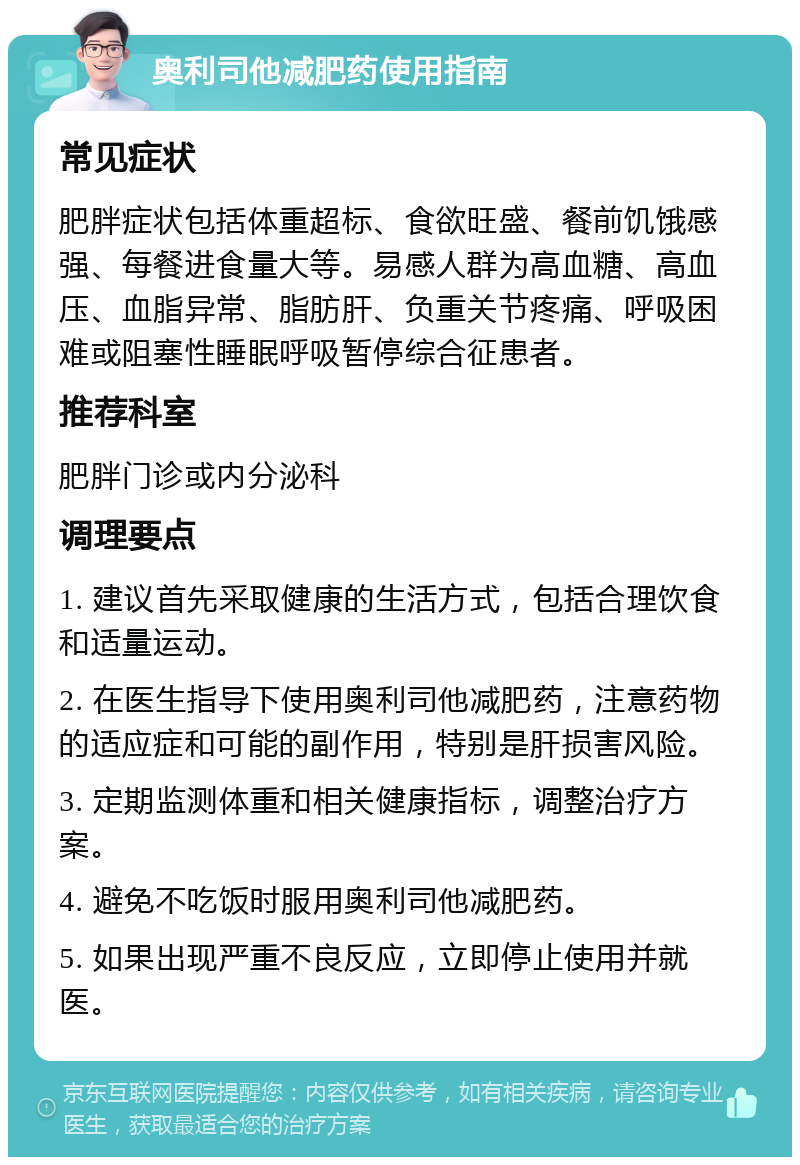 奥利司他减肥药使用指南 常见症状 肥胖症状包括体重超标、食欲旺盛、餐前饥饿感强、每餐进食量大等。易感人群为高血糖、高血压、血脂异常、脂肪肝、负重关节疼痛、呼吸困难或阻塞性睡眠呼吸暂停综合征患者。 推荐科室 肥胖门诊或内分泌科 调理要点 1. 建议首先采取健康的生活方式，包括合理饮食和适量运动。 2. 在医生指导下使用奥利司他减肥药，注意药物的适应症和可能的副作用，特别是肝损害风险。 3. 定期监测体重和相关健康指标，调整治疗方案。 4. 避免不吃饭时服用奥利司他减肥药。 5. 如果出现严重不良反应，立即停止使用并就医。