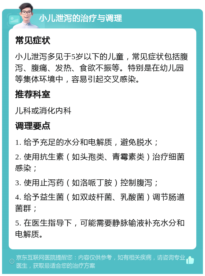 小儿泄泻的治疗与调理 常见症状 小儿泄泻多见于5岁以下的儿童，常见症状包括腹泻、腹痛、发热、食欲不振等。特别是在幼儿园等集体环境中，容易引起交叉感染。 推荐科室 儿科或消化内科 调理要点 1. 给予充足的水分和电解质，避免脱水； 2. 使用抗生素（如头孢类、青霉素类）治疗细菌感染； 3. 使用止泻药（如洛哌丁胺）控制腹泻； 4. 给予益生菌（如双歧杆菌、乳酸菌）调节肠道菌群； 5. 在医生指导下，可能需要静脉输液补充水分和电解质。