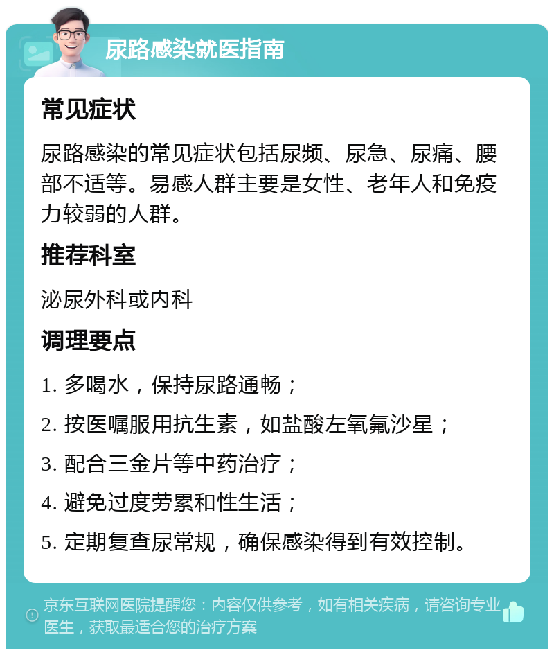 尿路感染就医指南 常见症状 尿路感染的常见症状包括尿频、尿急、尿痛、腰部不适等。易感人群主要是女性、老年人和免疫力较弱的人群。 推荐科室 泌尿外科或内科 调理要点 1. 多喝水，保持尿路通畅； 2. 按医嘱服用抗生素，如盐酸左氧氟沙星； 3. 配合三金片等中药治疗； 4. 避免过度劳累和性生活； 5. 定期复查尿常规，确保感染得到有效控制。