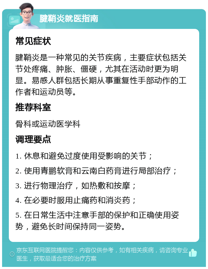 腱鞘炎就医指南 常见症状 腱鞘炎是一种常见的关节疾病，主要症状包括关节处疼痛、肿胀、僵硬，尤其在活动时更为明显。易感人群包括长期从事重复性手部动作的工作者和运动员等。 推荐科室 骨科或运动医学科 调理要点 1. 休息和避免过度使用受影响的关节； 2. 使用青鹏软膏和云南白药膏进行局部治疗； 3. 进行物理治疗，如热敷和按摩； 4. 在必要时服用止痛药和消炎药； 5. 在日常生活中注意手部的保护和正确使用姿势，避免长时间保持同一姿势。