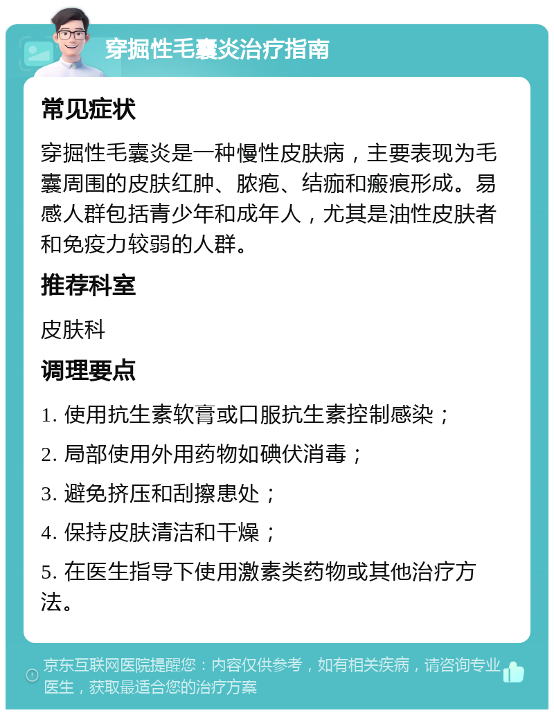 穿掘性毛囊炎治疗指南 常见症状 穿掘性毛囊炎是一种慢性皮肤病，主要表现为毛囊周围的皮肤红肿、脓疱、结痂和瘢痕形成。易感人群包括青少年和成年人，尤其是油性皮肤者和免疫力较弱的人群。 推荐科室 皮肤科 调理要点 1. 使用抗生素软膏或口服抗生素控制感染； 2. 局部使用外用药物如碘伏消毒； 3. 避免挤压和刮擦患处； 4. 保持皮肤清洁和干燥； 5. 在医生指导下使用激素类药物或其他治疗方法。