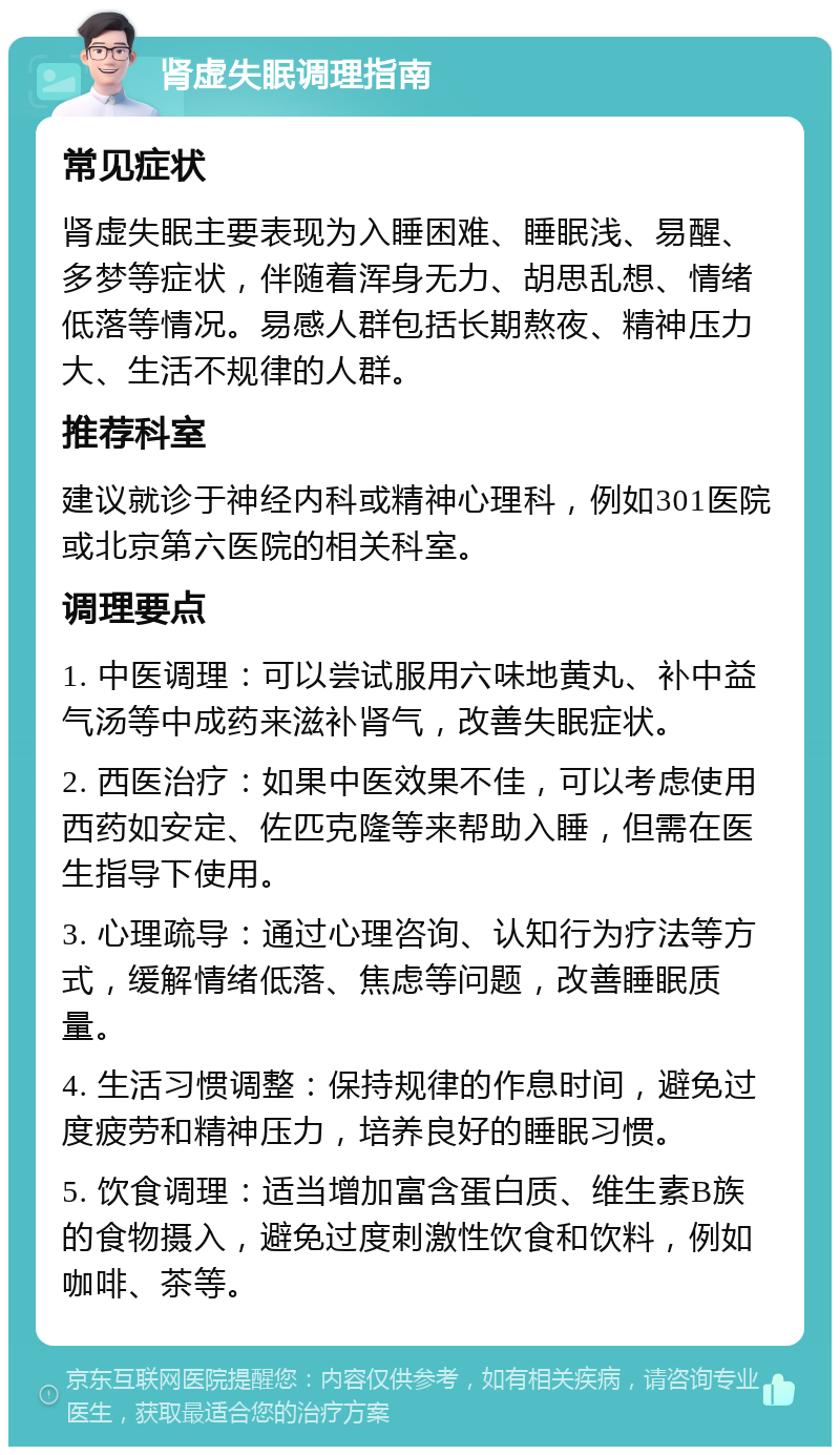 肾虚失眠调理指南 常见症状 肾虚失眠主要表现为入睡困难、睡眠浅、易醒、多梦等症状，伴随着浑身无力、胡思乱想、情绪低落等情况。易感人群包括长期熬夜、精神压力大、生活不规律的人群。 推荐科室 建议就诊于神经内科或精神心理科，例如301医院或北京第六医院的相关科室。 调理要点 1. 中医调理：可以尝试服用六味地黄丸、补中益气汤等中成药来滋补肾气，改善失眠症状。 2. 西医治疗：如果中医效果不佳，可以考虑使用西药如安定、佐匹克隆等来帮助入睡，但需在医生指导下使用。 3. 心理疏导：通过心理咨询、认知行为疗法等方式，缓解情绪低落、焦虑等问题，改善睡眠质量。 4. 生活习惯调整：保持规律的作息时间，避免过度疲劳和精神压力，培养良好的睡眠习惯。 5. 饮食调理：适当增加富含蛋白质、维生素B族的食物摄入，避免过度刺激性饮食和饮料，例如咖啡、茶等。