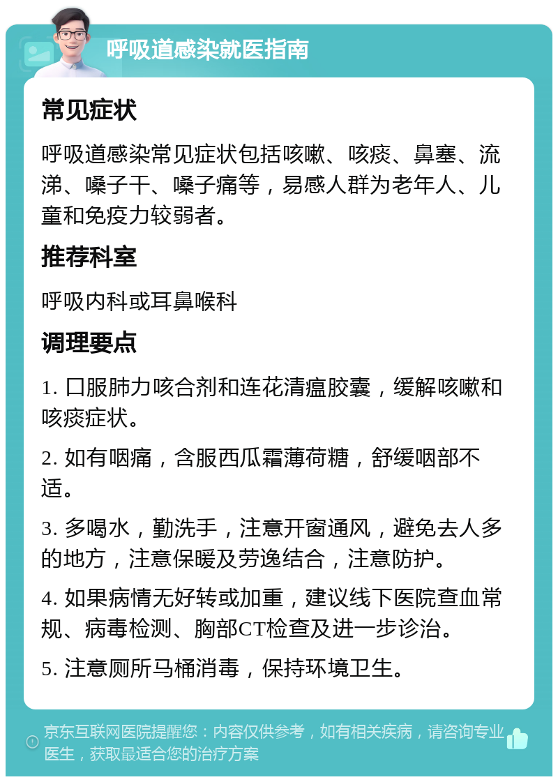 呼吸道感染就医指南 常见症状 呼吸道感染常见症状包括咳嗽、咳痰、鼻塞、流涕、嗓子干、嗓子痛等，易感人群为老年人、儿童和免疫力较弱者。 推荐科室 呼吸内科或耳鼻喉科 调理要点 1. 口服肺力咳合剂和连花清瘟胶囊，缓解咳嗽和咳痰症状。 2. 如有咽痛，含服西瓜霜薄荷糖，舒缓咽部不适。 3. 多喝水，勤洗手，注意开窗通风，避免去人多的地方，注意保暖及劳逸结合，注意防护。 4. 如果病情无好转或加重，建议线下医院查血常规、病毒检测、胸部CT检查及进一步诊治。 5. 注意厕所马桶消毒，保持环境卫生。