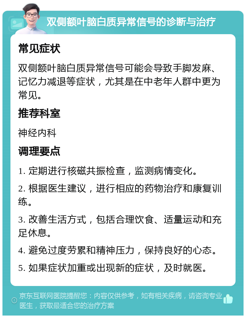 双侧额叶脑白质异常信号的诊断与治疗 常见症状 双侧额叶脑白质异常信号可能会导致手脚发麻、记忆力减退等症状，尤其是在中老年人群中更为常见。 推荐科室 神经内科 调理要点 1. 定期进行核磁共振检查，监测病情变化。 2. 根据医生建议，进行相应的药物治疗和康复训练。 3. 改善生活方式，包括合理饮食、适量运动和充足休息。 4. 避免过度劳累和精神压力，保持良好的心态。 5. 如果症状加重或出现新的症状，及时就医。