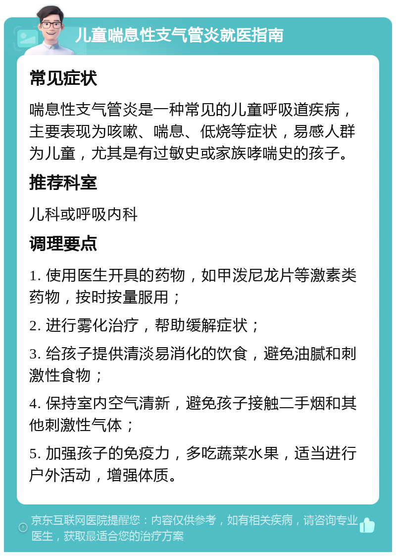 儿童喘息性支气管炎就医指南 常见症状 喘息性支气管炎是一种常见的儿童呼吸道疾病，主要表现为咳嗽、喘息、低烧等症状，易感人群为儿童，尤其是有过敏史或家族哮喘史的孩子。 推荐科室 儿科或呼吸内科 调理要点 1. 使用医生开具的药物，如甲泼尼龙片等激素类药物，按时按量服用； 2. 进行雾化治疗，帮助缓解症状； 3. 给孩子提供清淡易消化的饮食，避免油腻和刺激性食物； 4. 保持室内空气清新，避免孩子接触二手烟和其他刺激性气体； 5. 加强孩子的免疫力，多吃蔬菜水果，适当进行户外活动，增强体质。