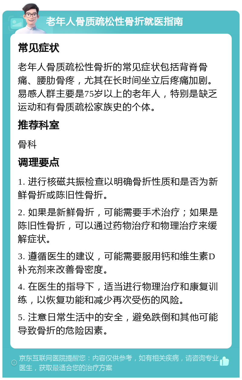 老年人骨质疏松性骨折就医指南 常见症状 老年人骨质疏松性骨折的常见症状包括背脊骨痛、腰肋骨疼，尤其在长时间坐立后疼痛加剧。易感人群主要是75岁以上的老年人，特别是缺乏运动和有骨质疏松家族史的个体。 推荐科室 骨科 调理要点 1. 进行核磁共振检查以明确骨折性质和是否为新鲜骨折或陈旧性骨折。 2. 如果是新鲜骨折，可能需要手术治疗；如果是陈旧性骨折，可以通过药物治疗和物理治疗来缓解症状。 3. 遵循医生的建议，可能需要服用钙和维生素D补充剂来改善骨密度。 4. 在医生的指导下，适当进行物理治疗和康复训练，以恢复功能和减少再次受伤的风险。 5. 注意日常生活中的安全，避免跌倒和其他可能导致骨折的危险因素。