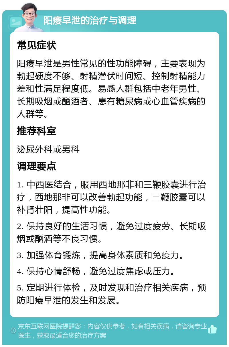 阳痿早泄的治疗与调理 常见症状 阳痿早泄是男性常见的性功能障碍，主要表现为勃起硬度不够、射精潜伏时间短、控制射精能力差和性满足程度低。易感人群包括中老年男性、长期吸烟或酗酒者、患有糖尿病或心血管疾病的人群等。 推荐科室 泌尿外科或男科 调理要点 1. 中西医结合，服用西地那非和三鞭胶囊进行治疗，西地那非可以改善勃起功能，三鞭胶囊可以补肾壮阳，提高性功能。 2. 保持良好的生活习惯，避免过度疲劳、长期吸烟或酗酒等不良习惯。 3. 加强体育锻炼，提高身体素质和免疫力。 4. 保持心情舒畅，避免过度焦虑或压力。 5. 定期进行体检，及时发现和治疗相关疾病，预防阳痿早泄的发生和发展。