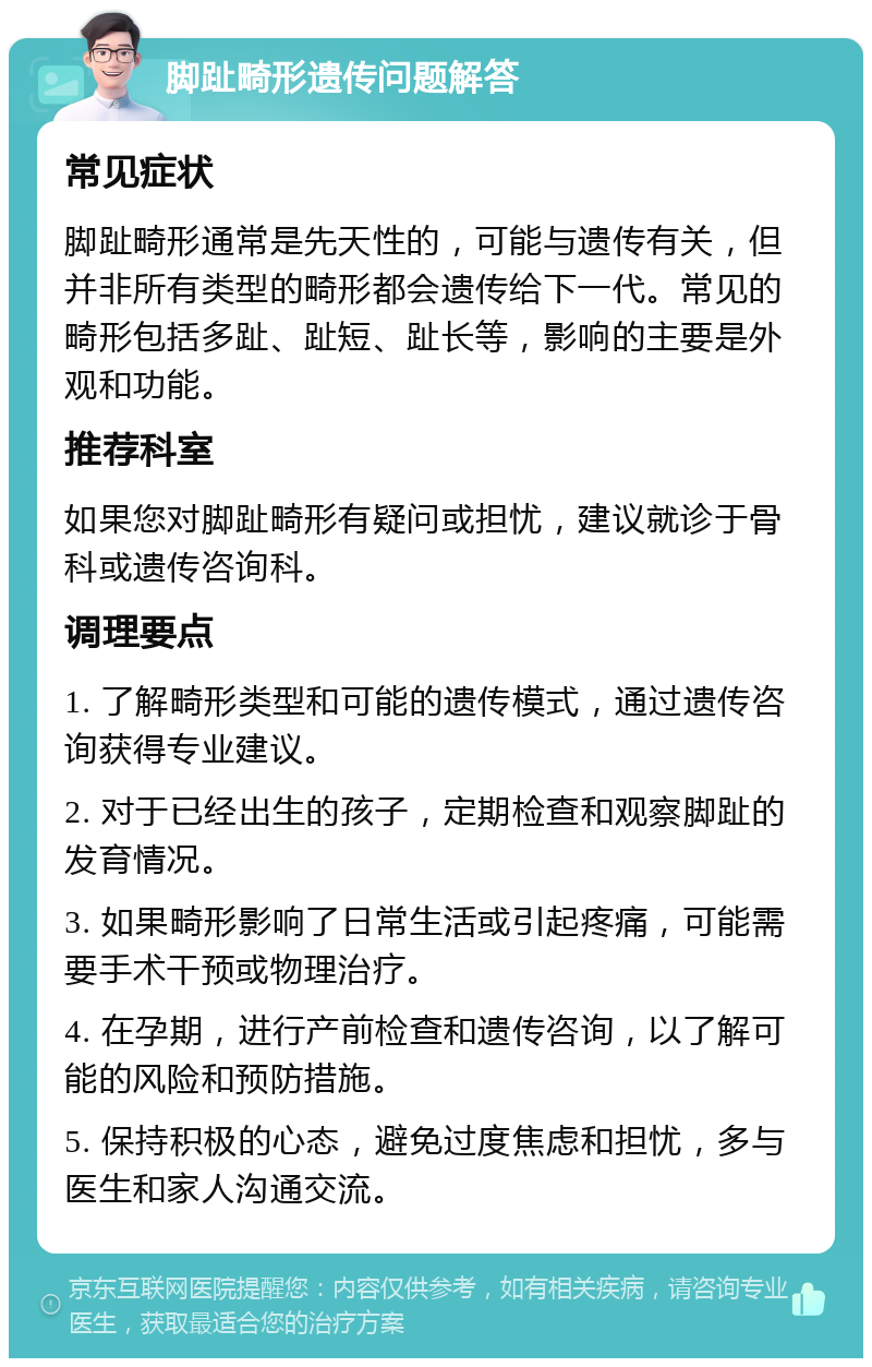 脚趾畸形遗传问题解答 常见症状 脚趾畸形通常是先天性的，可能与遗传有关，但并非所有类型的畸形都会遗传给下一代。常见的畸形包括多趾、趾短、趾长等，影响的主要是外观和功能。 推荐科室 如果您对脚趾畸形有疑问或担忧，建议就诊于骨科或遗传咨询科。 调理要点 1. 了解畸形类型和可能的遗传模式，通过遗传咨询获得专业建议。 2. 对于已经出生的孩子，定期检查和观察脚趾的发育情况。 3. 如果畸形影响了日常生活或引起疼痛，可能需要手术干预或物理治疗。 4. 在孕期，进行产前检查和遗传咨询，以了解可能的风险和预防措施。 5. 保持积极的心态，避免过度焦虑和担忧，多与医生和家人沟通交流。