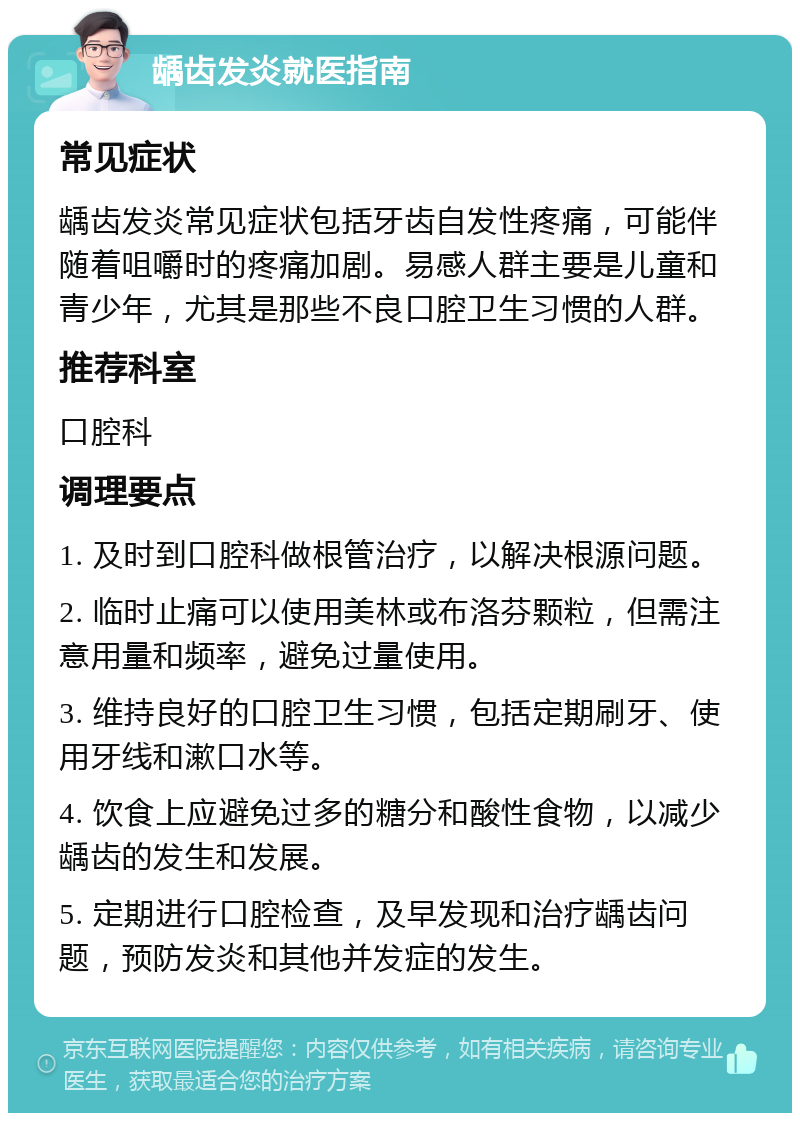 龋齿发炎就医指南 常见症状 龋齿发炎常见症状包括牙齿自发性疼痛，可能伴随着咀嚼时的疼痛加剧。易感人群主要是儿童和青少年，尤其是那些不良口腔卫生习惯的人群。 推荐科室 口腔科 调理要点 1. 及时到口腔科做根管治疗，以解决根源问题。 2. 临时止痛可以使用美林或布洛芬颗粒，但需注意用量和频率，避免过量使用。 3. 维持良好的口腔卫生习惯，包括定期刷牙、使用牙线和漱口水等。 4. 饮食上应避免过多的糖分和酸性食物，以减少龋齿的发生和发展。 5. 定期进行口腔检查，及早发现和治疗龋齿问题，预防发炎和其他并发症的发生。