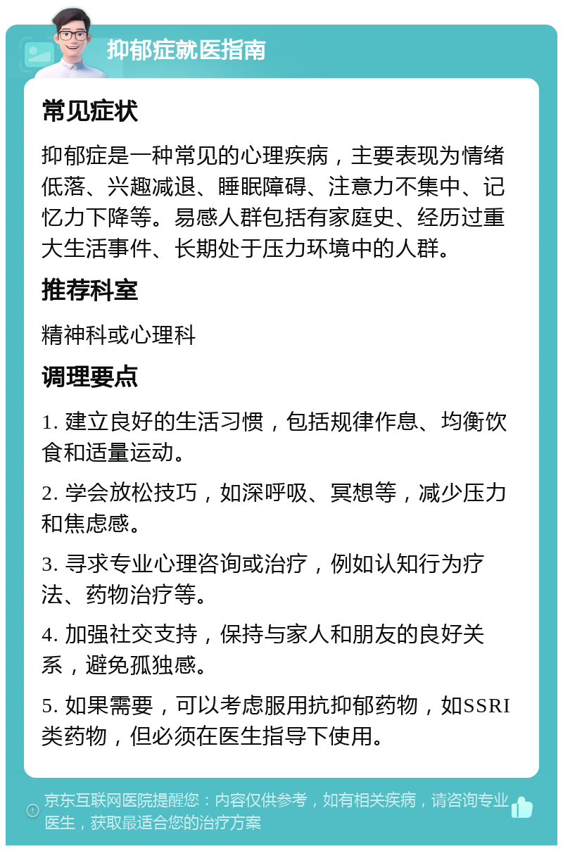 抑郁症就医指南 常见症状 抑郁症是一种常见的心理疾病，主要表现为情绪低落、兴趣减退、睡眠障碍、注意力不集中、记忆力下降等。易感人群包括有家庭史、经历过重大生活事件、长期处于压力环境中的人群。 推荐科室 精神科或心理科 调理要点 1. 建立良好的生活习惯，包括规律作息、均衡饮食和适量运动。 2. 学会放松技巧，如深呼吸、冥想等，减少压力和焦虑感。 3. 寻求专业心理咨询或治疗，例如认知行为疗法、药物治疗等。 4. 加强社交支持，保持与家人和朋友的良好关系，避免孤独感。 5. 如果需要，可以考虑服用抗抑郁药物，如SSRI类药物，但必须在医生指导下使用。