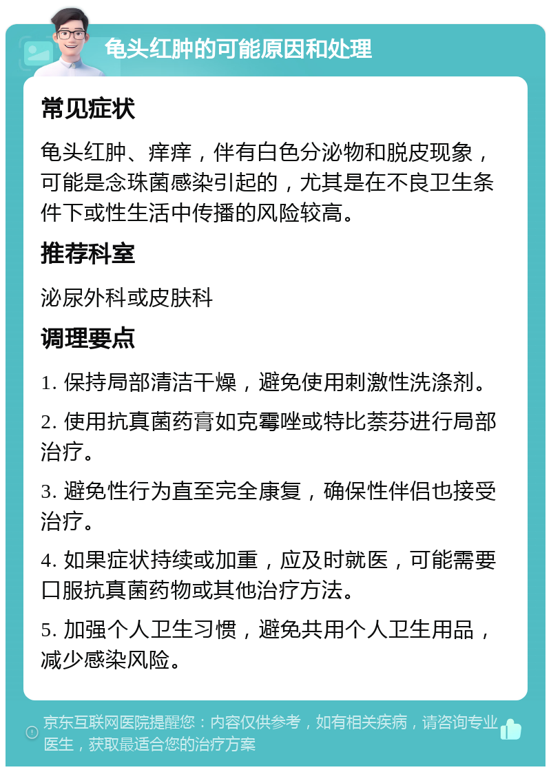 龟头红肿的可能原因和处理 常见症状 龟头红肿、痒痒，伴有白色分泌物和脱皮现象，可能是念珠菌感染引起的，尤其是在不良卫生条件下或性生活中传播的风险较高。 推荐科室 泌尿外科或皮肤科 调理要点 1. 保持局部清洁干燥，避免使用刺激性洗涤剂。 2. 使用抗真菌药膏如克霉唑或特比萘芬进行局部治疗。 3. 避免性行为直至完全康复，确保性伴侣也接受治疗。 4. 如果症状持续或加重，应及时就医，可能需要口服抗真菌药物或其他治疗方法。 5. 加强个人卫生习惯，避免共用个人卫生用品，减少感染风险。