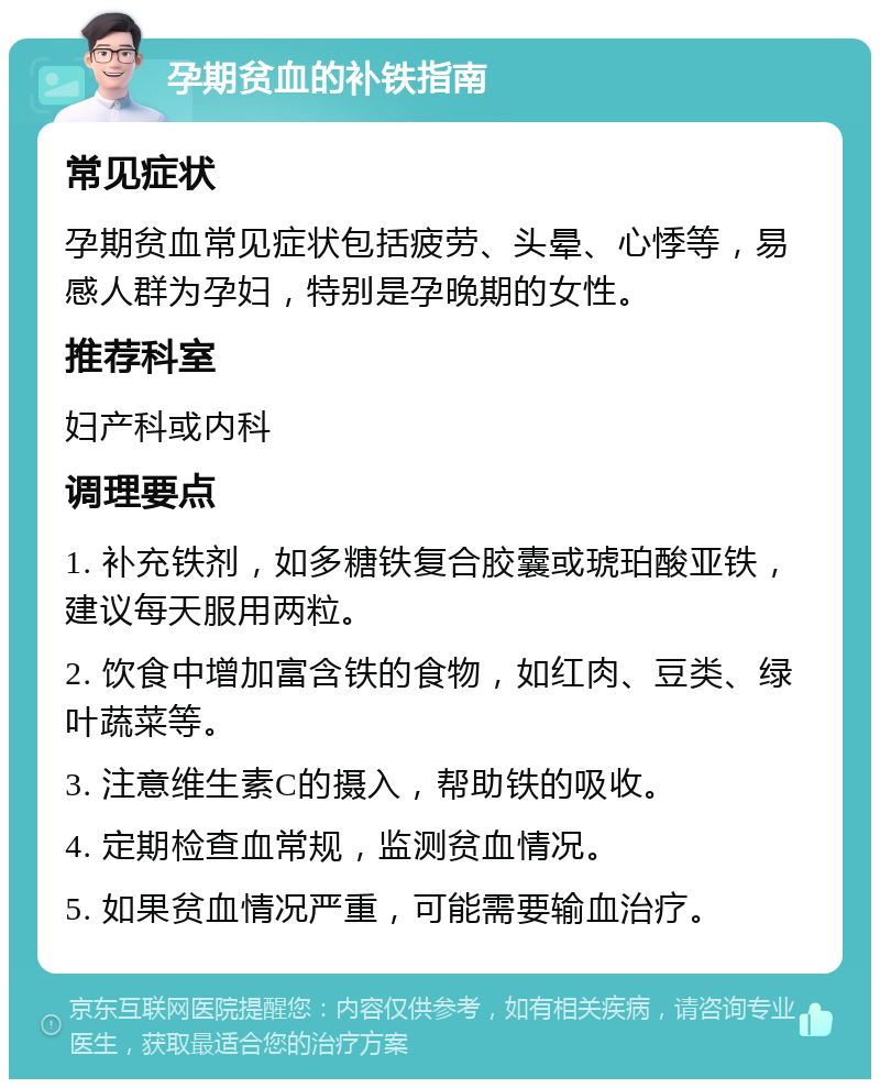 孕期贫血的补铁指南 常见症状 孕期贫血常见症状包括疲劳、头晕、心悸等，易感人群为孕妇，特别是孕晚期的女性。 推荐科室 妇产科或内科 调理要点 1. 补充铁剂，如多糖铁复合胶囊或琥珀酸亚铁，建议每天服用两粒。 2. 饮食中增加富含铁的食物，如红肉、豆类、绿叶蔬菜等。 3. 注意维生素C的摄入，帮助铁的吸收。 4. 定期检查血常规，监测贫血情况。 5. 如果贫血情况严重，可能需要输血治疗。