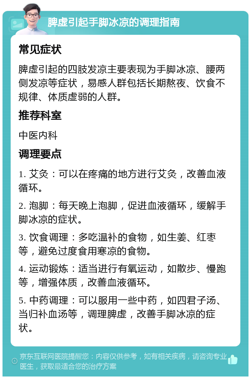 脾虚引起手脚冰凉的调理指南 常见症状 脾虚引起的四肢发凉主要表现为手脚冰凉、腰两侧发凉等症状，易感人群包括长期熬夜、饮食不规律、体质虚弱的人群。 推荐科室 中医内科 调理要点 1. 艾灸：可以在疼痛的地方进行艾灸，改善血液循环。 2. 泡脚：每天晚上泡脚，促进血液循环，缓解手脚冰凉的症状。 3. 饮食调理：多吃温补的食物，如生姜、红枣等，避免过度食用寒凉的食物。 4. 运动锻炼：适当进行有氧运动，如散步、慢跑等，增强体质，改善血液循环。 5. 中药调理：可以服用一些中药，如四君子汤、当归补血汤等，调理脾虚，改善手脚冰凉的症状。