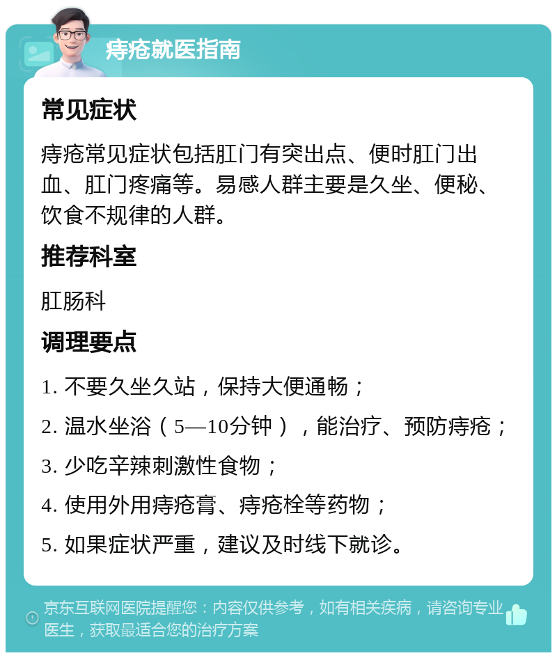 痔疮就医指南 常见症状 痔疮常见症状包括肛门有突出点、便时肛门出血、肛门疼痛等。易感人群主要是久坐、便秘、饮食不规律的人群。 推荐科室 肛肠科 调理要点 1. 不要久坐久站，保持大便通畅； 2. 温水坐浴（5—10分钟），能治疗、预防痔疮； 3. 少吃辛辣刺激性食物； 4. 使用外用痔疮膏、痔疮栓等药物； 5. 如果症状严重，建议及时线下就诊。