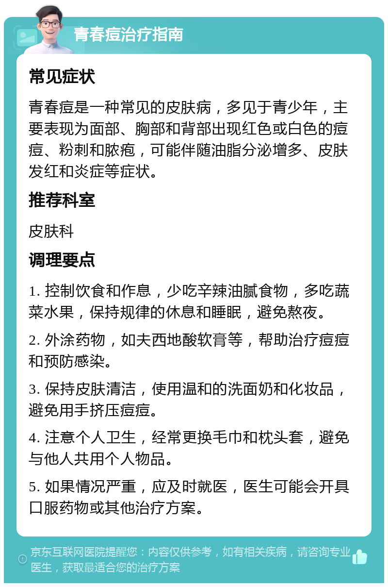 青春痘治疗指南 常见症状 青春痘是一种常见的皮肤病，多见于青少年，主要表现为面部、胸部和背部出现红色或白色的痘痘、粉刺和脓疱，可能伴随油脂分泌增多、皮肤发红和炎症等症状。 推荐科室 皮肤科 调理要点 1. 控制饮食和作息，少吃辛辣油腻食物，多吃蔬菜水果，保持规律的休息和睡眠，避免熬夜。 2. 外涂药物，如夫西地酸软膏等，帮助治疗痘痘和预防感染。 3. 保持皮肤清洁，使用温和的洗面奶和化妆品，避免用手挤压痘痘。 4. 注意个人卫生，经常更换毛巾和枕头套，避免与他人共用个人物品。 5. 如果情况严重，应及时就医，医生可能会开具口服药物或其他治疗方案。