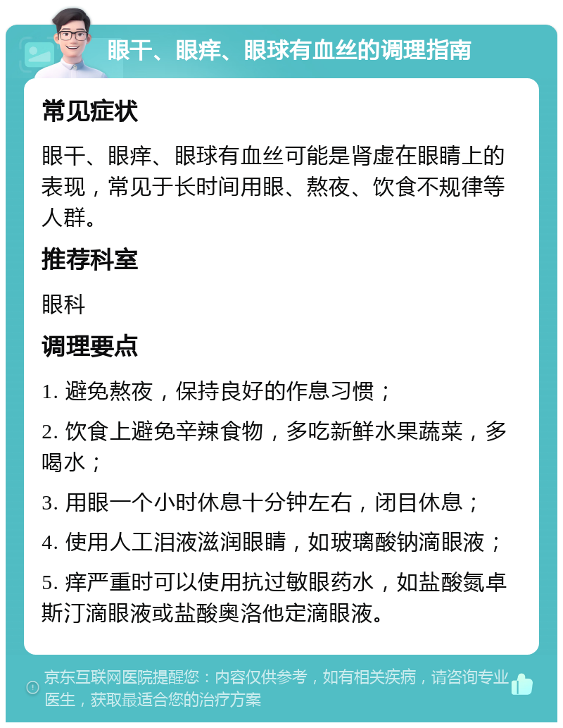 眼干、眼痒、眼球有血丝的调理指南 常见症状 眼干、眼痒、眼球有血丝可能是肾虚在眼睛上的表现，常见于长时间用眼、熬夜、饮食不规律等人群。 推荐科室 眼科 调理要点 1. 避免熬夜，保持良好的作息习惯； 2. 饮食上避免辛辣食物，多吃新鲜水果蔬菜，多喝水； 3. 用眼一个小时休息十分钟左右，闭目休息； 4. 使用人工泪液滋润眼睛，如玻璃酸钠滴眼液； 5. 痒严重时可以使用抗过敏眼药水，如盐酸氮卓斯汀滴眼液或盐酸奥洛他定滴眼液。