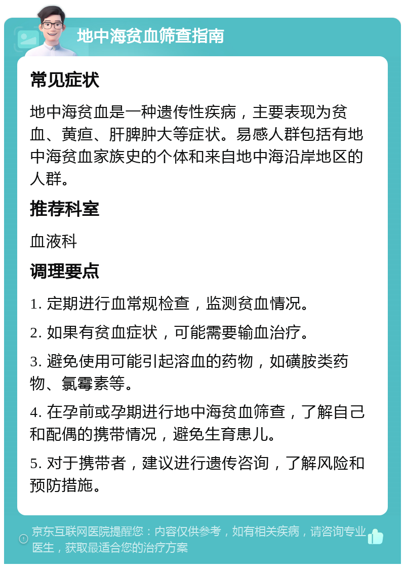 地中海贫血筛查指南 常见症状 地中海贫血是一种遗传性疾病，主要表现为贫血、黄疸、肝脾肿大等症状。易感人群包括有地中海贫血家族史的个体和来自地中海沿岸地区的人群。 推荐科室 血液科 调理要点 1. 定期进行血常规检查，监测贫血情况。 2. 如果有贫血症状，可能需要输血治疗。 3. 避免使用可能引起溶血的药物，如磺胺类药物、氯霉素等。 4. 在孕前或孕期进行地中海贫血筛查，了解自己和配偶的携带情况，避免生育患儿。 5. 对于携带者，建议进行遗传咨询，了解风险和预防措施。