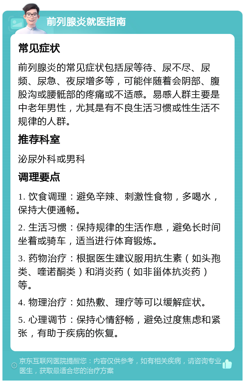 前列腺炎就医指南 常见症状 前列腺炎的常见症状包括尿等待、尿不尽、尿频、尿急、夜尿增多等，可能伴随着会阴部、腹股沟或腰骶部的疼痛或不适感。易感人群主要是中老年男性，尤其是有不良生活习惯或性生活不规律的人群。 推荐科室 泌尿外科或男科 调理要点 1. 饮食调理：避免辛辣、刺激性食物，多喝水，保持大便通畅。 2. 生活习惯：保持规律的生活作息，避免长时间坐着或骑车，适当进行体育锻炼。 3. 药物治疗：根据医生建议服用抗生素（如头孢类、喹诺酮类）和消炎药（如非甾体抗炎药）等。 4. 物理治疗：如热敷、理疗等可以缓解症状。 5. 心理调节：保持心情舒畅，避免过度焦虑和紧张，有助于疾病的恢复。