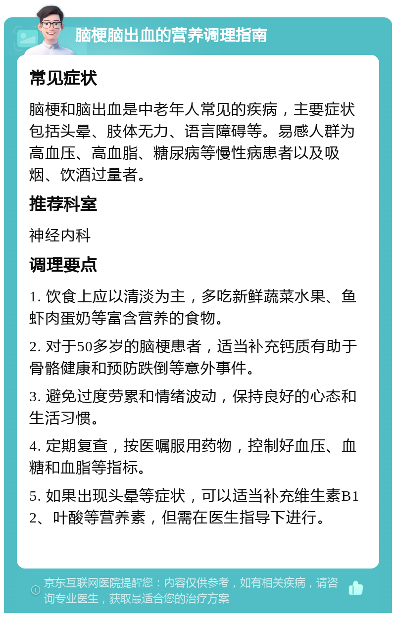 脑梗脑出血的营养调理指南 常见症状 脑梗和脑出血是中老年人常见的疾病，主要症状包括头晕、肢体无力、语言障碍等。易感人群为高血压、高血脂、糖尿病等慢性病患者以及吸烟、饮酒过量者。 推荐科室 神经内科 调理要点 1. 饮食上应以清淡为主，多吃新鲜蔬菜水果、鱼虾肉蛋奶等富含营养的食物。 2. 对于50多岁的脑梗患者，适当补充钙质有助于骨骼健康和预防跌倒等意外事件。 3. 避免过度劳累和情绪波动，保持良好的心态和生活习惯。 4. 定期复查，按医嘱服用药物，控制好血压、血糖和血脂等指标。 5. 如果出现头晕等症状，可以适当补充维生素B12、叶酸等营养素，但需在医生指导下进行。