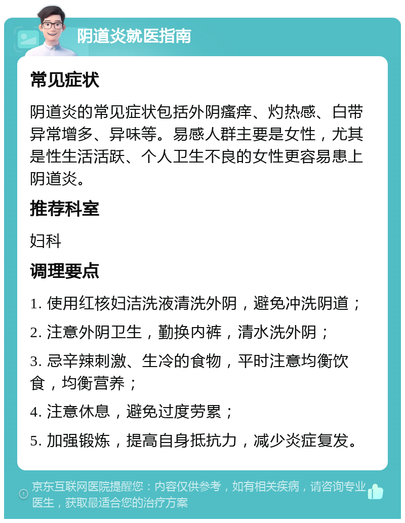 阴道炎就医指南 常见症状 阴道炎的常见症状包括外阴瘙痒、灼热感、白带异常增多、异味等。易感人群主要是女性，尤其是性生活活跃、个人卫生不良的女性更容易患上阴道炎。 推荐科室 妇科 调理要点 1. 使用红核妇洁洗液清洗外阴，避免冲洗阴道； 2. 注意外阴卫生，勤换内裤，清水洗外阴； 3. 忌辛辣刺激、生冷的食物，平时注意均衡饮食，均衡营养； 4. 注意休息，避免过度劳累； 5. 加强锻炼，提高自身抵抗力，减少炎症复发。