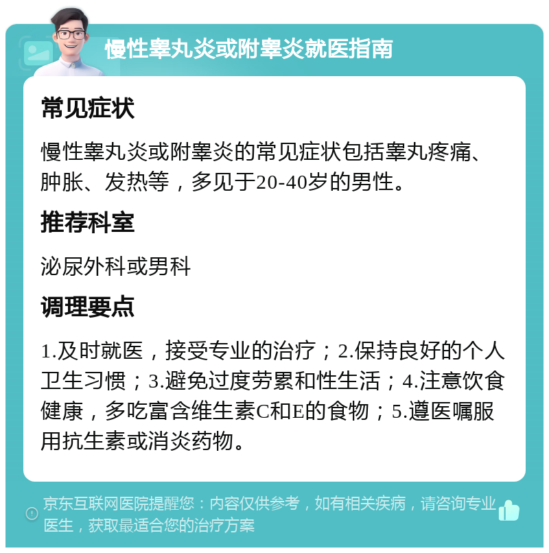 慢性睾丸炎或附睾炎就医指南 常见症状 慢性睾丸炎或附睾炎的常见症状包括睾丸疼痛、肿胀、发热等，多见于20-40岁的男性。 推荐科室 泌尿外科或男科 调理要点 1.及时就医，接受专业的治疗；2.保持良好的个人卫生习惯；3.避免过度劳累和性生活；4.注意饮食健康，多吃富含维生素C和E的食物；5.遵医嘱服用抗生素或消炎药物。