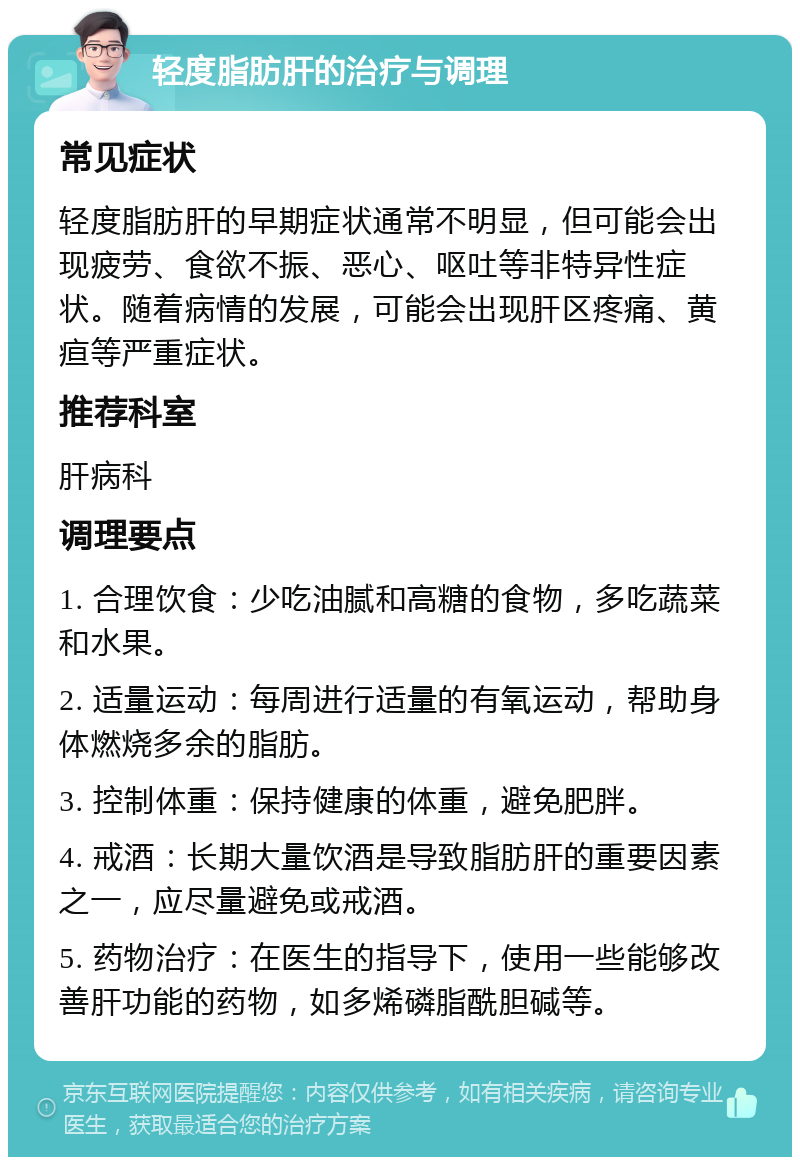 轻度脂肪肝的治疗与调理 常见症状 轻度脂肪肝的早期症状通常不明显，但可能会出现疲劳、食欲不振、恶心、呕吐等非特异性症状。随着病情的发展，可能会出现肝区疼痛、黄疸等严重症状。 推荐科室 肝病科 调理要点 1. 合理饮食：少吃油腻和高糖的食物，多吃蔬菜和水果。 2. 适量运动：每周进行适量的有氧运动，帮助身体燃烧多余的脂肪。 3. 控制体重：保持健康的体重，避免肥胖。 4. 戒酒：长期大量饮酒是导致脂肪肝的重要因素之一，应尽量避免或戒酒。 5. 药物治疗：在医生的指导下，使用一些能够改善肝功能的药物，如多烯磷脂酰胆碱等。