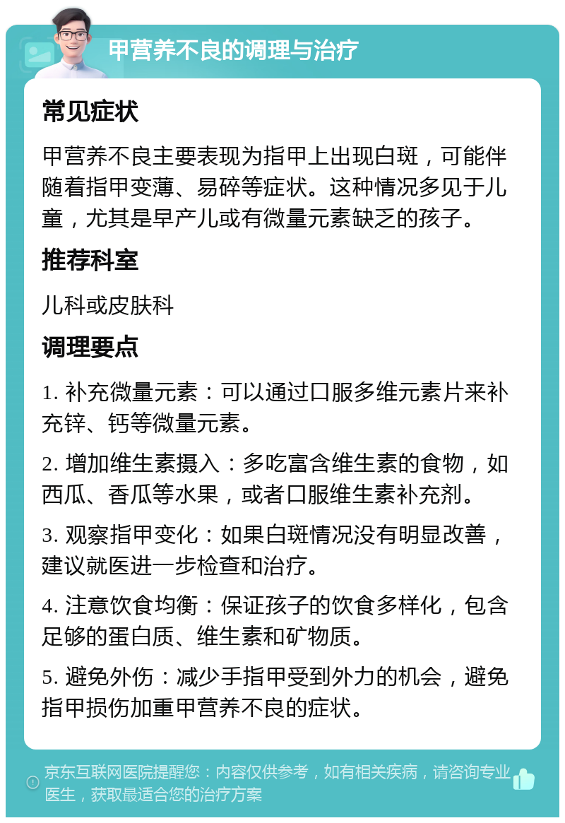 甲营养不良的调理与治疗 常见症状 甲营养不良主要表现为指甲上出现白斑，可能伴随着指甲变薄、易碎等症状。这种情况多见于儿童，尤其是早产儿或有微量元素缺乏的孩子。 推荐科室 儿科或皮肤科 调理要点 1. 补充微量元素：可以通过口服多维元素片来补充锌、钙等微量元素。 2. 增加维生素摄入：多吃富含维生素的食物，如西瓜、香瓜等水果，或者口服维生素补充剂。 3. 观察指甲变化：如果白斑情况没有明显改善，建议就医进一步检查和治疗。 4. 注意饮食均衡：保证孩子的饮食多样化，包含足够的蛋白质、维生素和矿物质。 5. 避免外伤：减少手指甲受到外力的机会，避免指甲损伤加重甲营养不良的症状。