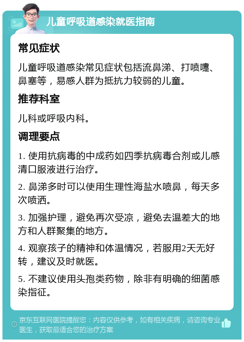 儿童呼吸道感染就医指南 常见症状 儿童呼吸道感染常见症状包括流鼻涕、打喷嚏、鼻塞等，易感人群为抵抗力较弱的儿童。 推荐科室 儿科或呼吸内科。 调理要点 1. 使用抗病毒的中成药如四季抗病毒合剂或儿感清口服液进行治疗。 2. 鼻涕多时可以使用生理性海盐水喷鼻，每天多次喷洒。 3. 加强护理，避免再次受凉，避免去温差大的地方和人群聚集的地方。 4. 观察孩子的精神和体温情况，若服用2天无好转，建议及时就医。 5. 不建议使用头孢类药物，除非有明确的细菌感染指征。