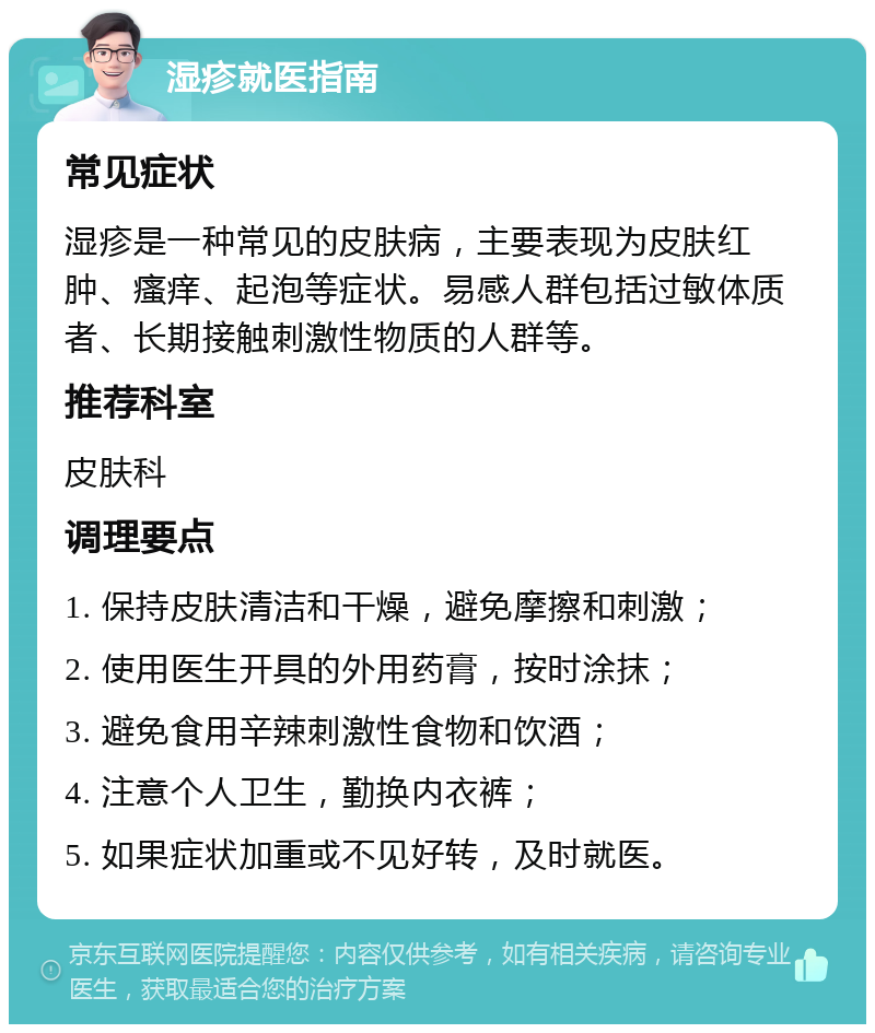 湿疹就医指南 常见症状 湿疹是一种常见的皮肤病，主要表现为皮肤红肿、瘙痒、起泡等症状。易感人群包括过敏体质者、长期接触刺激性物质的人群等。 推荐科室 皮肤科 调理要点 1. 保持皮肤清洁和干燥，避免摩擦和刺激； 2. 使用医生开具的外用药膏，按时涂抹； 3. 避免食用辛辣刺激性食物和饮酒； 4. 注意个人卫生，勤换内衣裤； 5. 如果症状加重或不见好转，及时就医。