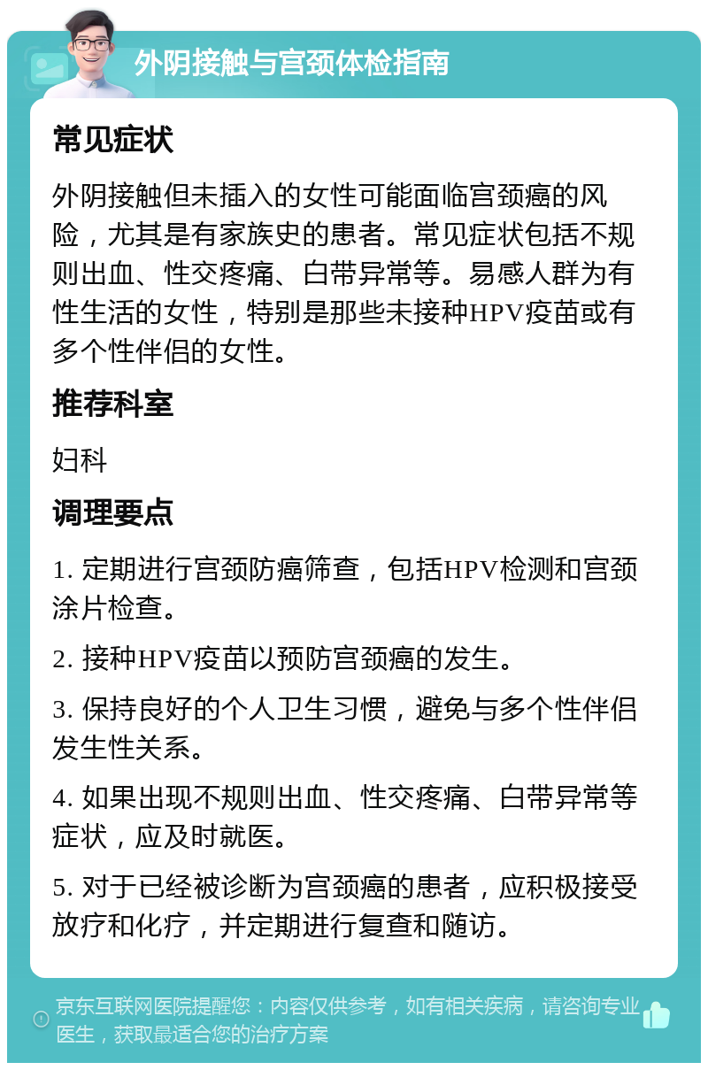 外阴接触与宫颈体检指南 常见症状 外阴接触但未插入的女性可能面临宫颈癌的风险，尤其是有家族史的患者。常见症状包括不规则出血、性交疼痛、白带异常等。易感人群为有性生活的女性，特别是那些未接种HPV疫苗或有多个性伴侣的女性。 推荐科室 妇科 调理要点 1. 定期进行宫颈防癌筛查，包括HPV检测和宫颈涂片检查。 2. 接种HPV疫苗以预防宫颈癌的发生。 3. 保持良好的个人卫生习惯，避免与多个性伴侣发生性关系。 4. 如果出现不规则出血、性交疼痛、白带异常等症状，应及时就医。 5. 对于已经被诊断为宫颈癌的患者，应积极接受放疗和化疗，并定期进行复查和随访。