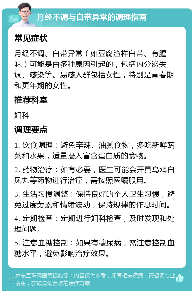 月经不调与白带异常的调理指南 常见症状 月经不调、白带异常（如豆腐渣样白带、有腥味）可能是由多种原因引起的，包括内分泌失调、感染等。易感人群包括女性，特别是青春期和更年期的女性。 推荐科室 妇科 调理要点 1. 饮食调理：避免辛辣、油腻食物，多吃新鲜蔬菜和水果，适量摄入富含蛋白质的食物。 2. 药物治疗：如有必要，医生可能会开具乌鸡白凤丸等药物进行治疗，需按照医嘱服用。 3. 生活习惯调整：保持良好的个人卫生习惯，避免过度劳累和情绪波动，保持规律的作息时间。 4. 定期检查：定期进行妇科检查，及时发现和处理问题。 5. 注意血糖控制：如果有糖尿病，需注意控制血糖水平，避免影响治疗效果。