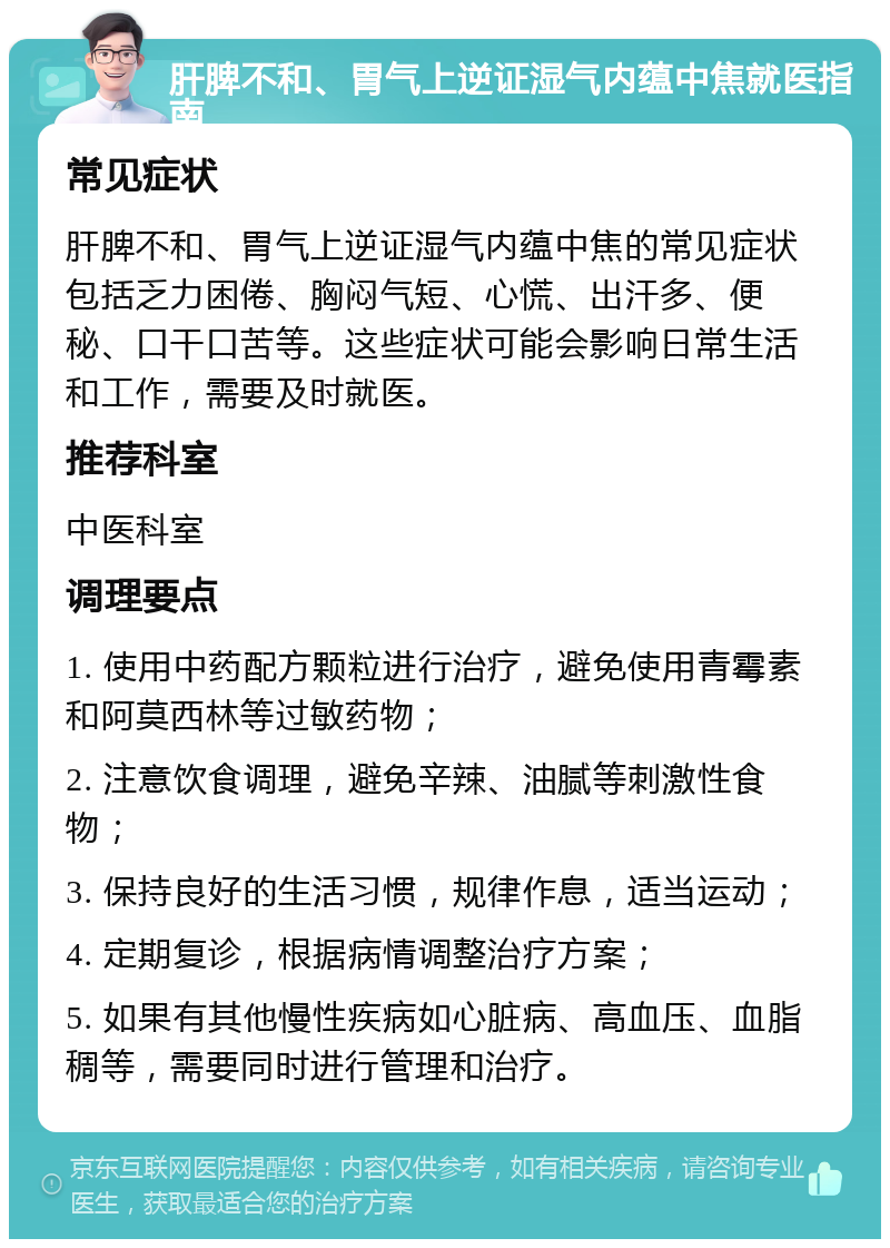 肝脾不和、胃气上逆证湿气内蕴中焦就医指南 常见症状 肝脾不和、胃气上逆证湿气内蕴中焦的常见症状包括乏力困倦、胸闷气短、心慌、出汗多、便秘、口干口苦等。这些症状可能会影响日常生活和工作，需要及时就医。 推荐科室 中医科室 调理要点 1. 使用中药配方颗粒进行治疗，避免使用青霉素和阿莫西林等过敏药物； 2. 注意饮食调理，避免辛辣、油腻等刺激性食物； 3. 保持良好的生活习惯，规律作息，适当运动； 4. 定期复诊，根据病情调整治疗方案； 5. 如果有其他慢性疾病如心脏病、高血压、血脂稠等，需要同时进行管理和治疗。