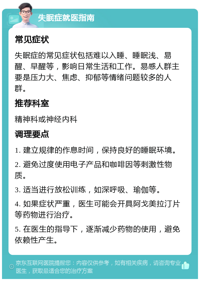 失眠症就医指南 常见症状 失眠症的常见症状包括难以入睡、睡眠浅、易醒、早醒等，影响日常生活和工作。易感人群主要是压力大、焦虑、抑郁等情绪问题较多的人群。 推荐科室 精神科或神经内科 调理要点 1. 建立规律的作息时间，保持良好的睡眠环境。 2. 避免过度使用电子产品和咖啡因等刺激性物质。 3. 适当进行放松训练，如深呼吸、瑜伽等。 4. 如果症状严重，医生可能会开具阿戈美拉汀片等药物进行治疗。 5. 在医生的指导下，逐渐减少药物的使用，避免依赖性产生。