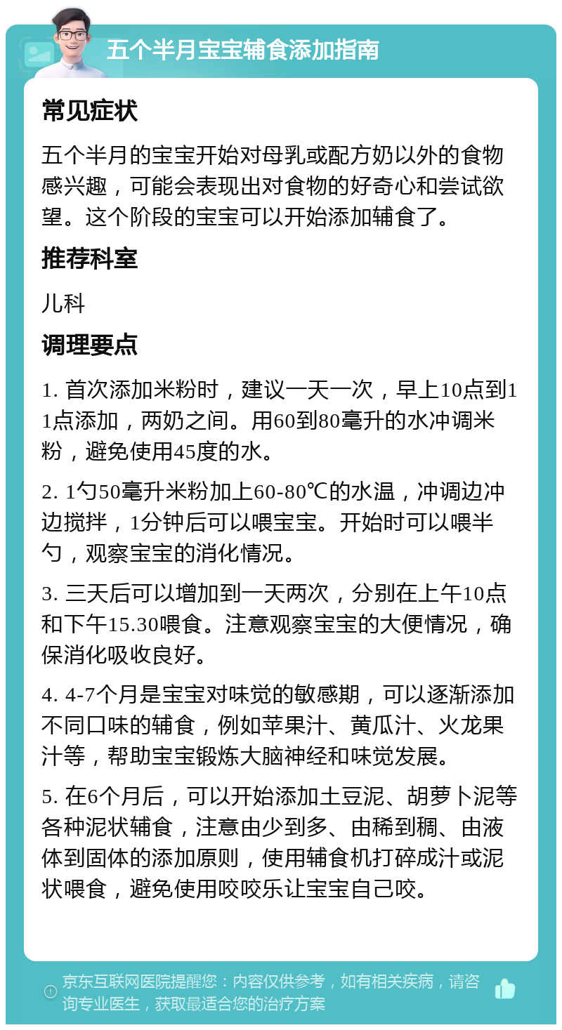 五个半月宝宝辅食添加指南 常见症状 五个半月的宝宝开始对母乳或配方奶以外的食物感兴趣，可能会表现出对食物的好奇心和尝试欲望。这个阶段的宝宝可以开始添加辅食了。 推荐科室 儿科 调理要点 1. 首次添加米粉时，建议一天一次，早上10点到11点添加，两奶之间。用60到80毫升的水冲调米粉，避免使用45度的水。 2. 1勺50毫升米粉加上60-80℃的水温，冲调边冲边搅拌，1分钟后可以喂宝宝。开始时可以喂半勺，观察宝宝的消化情况。 3. 三天后可以增加到一天两次，分别在上午10点和下午15.30喂食。注意观察宝宝的大便情况，确保消化吸收良好。 4. 4-7个月是宝宝对味觉的敏感期，可以逐渐添加不同口味的辅食，例如苹果汁、黄瓜汁、火龙果汁等，帮助宝宝锻炼大脑神经和味觉发展。 5. 在6个月后，可以开始添加土豆泥、胡萝卜泥等各种泥状辅食，注意由少到多、由稀到稠、由液体到固体的添加原则，使用辅食机打碎成汁或泥状喂食，避免使用咬咬乐让宝宝自己咬。