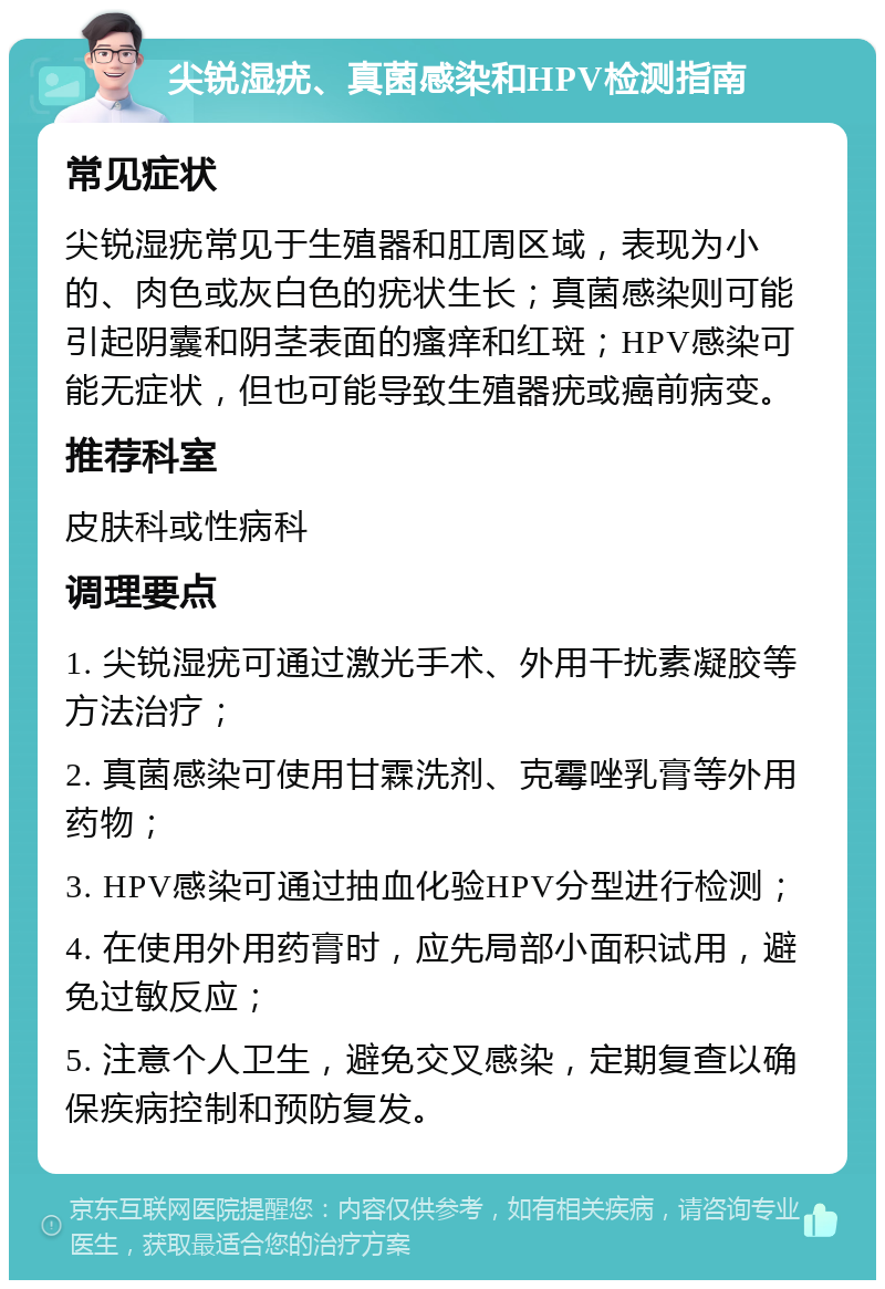 尖锐湿疣、真菌感染和HPV检测指南 常见症状 尖锐湿疣常见于生殖器和肛周区域，表现为小的、肉色或灰白色的疣状生长；真菌感染则可能引起阴囊和阴茎表面的瘙痒和红斑；HPV感染可能无症状，但也可能导致生殖器疣或癌前病变。 推荐科室 皮肤科或性病科 调理要点 1. 尖锐湿疣可通过激光手术、外用干扰素凝胶等方法治疗； 2. 真菌感染可使用甘霖洗剂、克霉唑乳膏等外用药物； 3. HPV感染可通过抽血化验HPV分型进行检测； 4. 在使用外用药膏时，应先局部小面积试用，避免过敏反应； 5. 注意个人卫生，避免交叉感染，定期复查以确保疾病控制和预防复发。